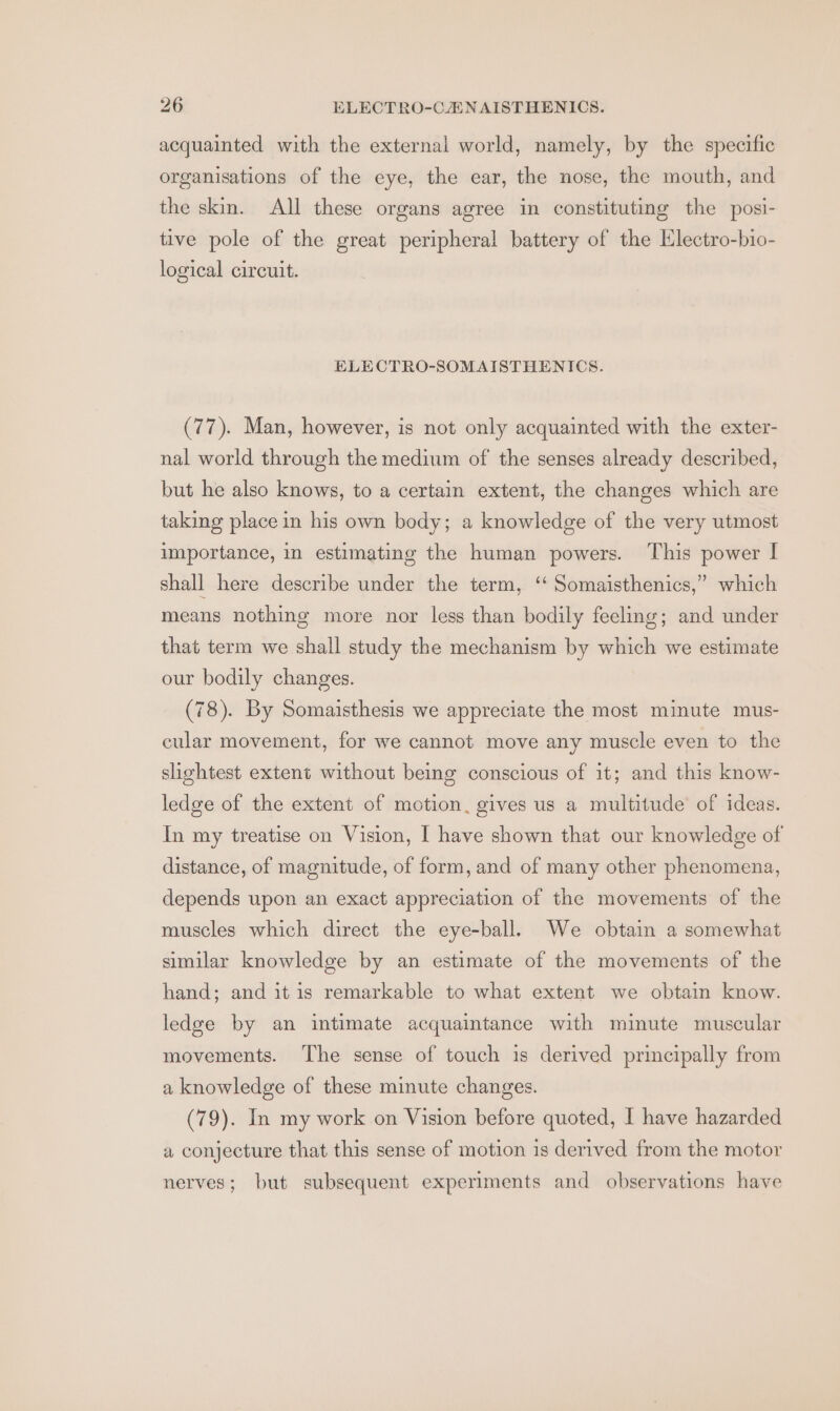 acquainted with the external world, namely, by the specific organisations of the eye, the ear, the nose, the mouth, and the skin. All these organs agree in constituting the posi- tive pole of the great peripheral battery of the Electro-hio- logical circuit. ELECTRO-SOMAISTHENICS. (77). Man, however, is not only acquainted with the exter- nal world through the medium of the senses already described, but he also knows, to a certain extent, the changes which are taking place in his own body; a knowledge of the very utmost importance, in estimating the human powers. This power I shall here describe under the term, ‘‘ Somaisthenics,” which means nothing more nor less than bodily feeling; and under that term we shall study the mechanism by which we estimate our bodily changes. (78). By Somaisthesis we appreciate the most minute mus- cular movement, for we cannot move any muscle even to the shehtest extent without being conscious of it; and this know- ledge of the extent of motion, gives us a multitude of ideas. In my treatise on Vision, I have shown that our knowledge of distance, of magnitude, of form, and of many other phenomena, depends upon an exact appreciation of the movements of the muscles which direct the eye-ball. We obtain a somewhat similar knowledge by an estimate of the movements of the hand; and it is remarkable to what extent we obtain know. ledge by an intimate acquaintance with minute muscular movements. The sense of touch is derived principally from a knowledge of these minute changes. (79). In my work on Vision before quoted, I have hazarded a conjecture that this sense of motion is derived from the motor nerves; but subsequent experiments and observations have