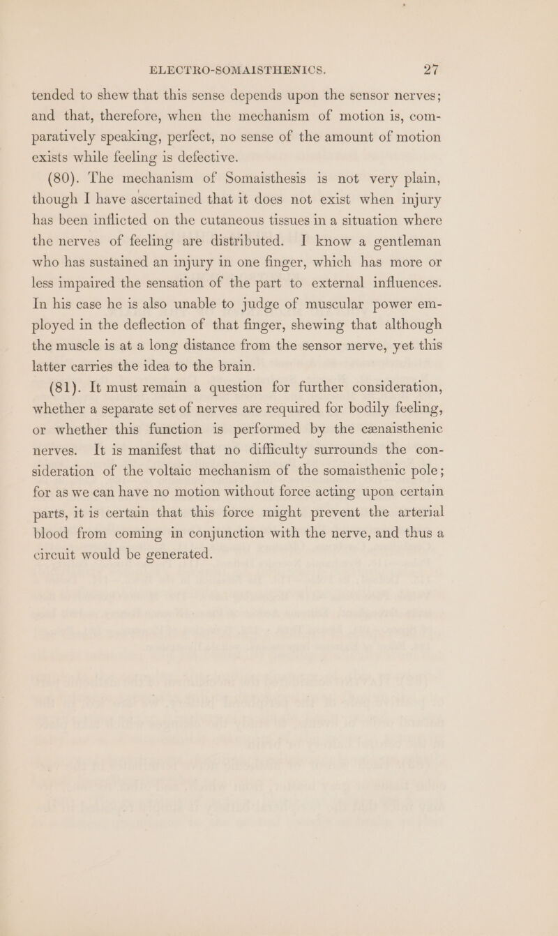 tended to shew that this sense depends upon the sensor nerves; and that, therefore, when the mechanism of motion is, com- paratively speaking, perfect, no sense of the amount of motion exists while feeling is defective. (80). The mechanism of Somaisthesis is not very plain, though I have ascertained that it does not exist when injury has been inflicted on the cutaneous tissues in a situation where the nerves of feeling are distributed. I know a gentleman who has sustained an injury in one finger, which has more or less impaired the sensation of the part to external influences. In his case he is also unable to judge of muscular power em- ployed in the deflection of that finger, shewing that although the muscle is at a long distance from the sensor nerve, yet this latter carries the idea to the brain. (81). It must remain a question for further consideration, whether a separate set of nerves are required for bodily feeling, or whether this function is performed by the cenaisthenic nerves. It is manifest that no difficulty surrounds the con- sideration of the voltaic mechanism of the somaisthenic pole; for as we can have no motion without force acting upon certain parts, it is certain that this force might prevent the arterial blood from coming in conjunction with the nerve, and thus a circuit would be generated.