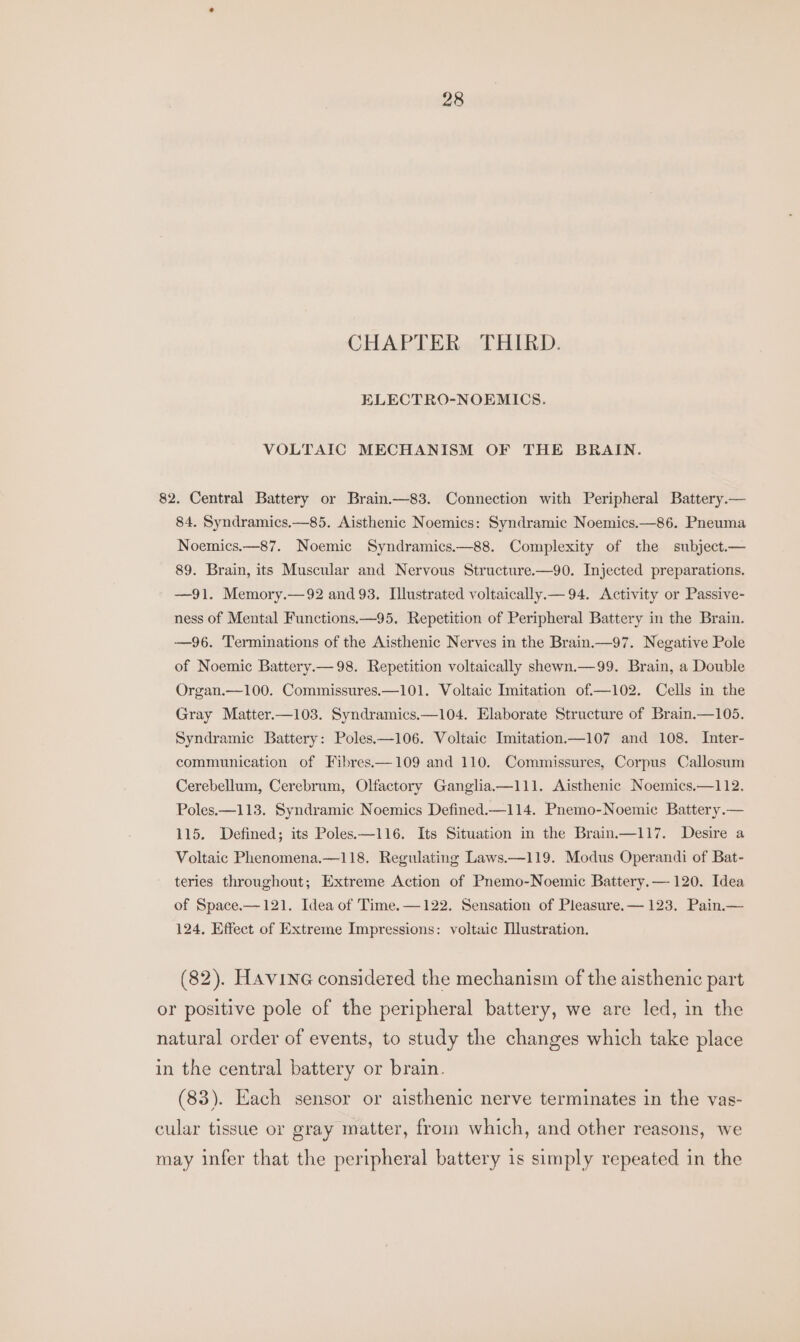 CHAPTER THIRD. ELECTRO-NOEMICS. VOLTAIC MECHANISM OF THE BRAIN. 82. Central Battery or Brain.—83. Connection with Peripheral Battery.— 84. Syndramics.—85. Aisthenic Noemics: Syndramic Noemics.—86. Pneuma Noemics.—87. Noemic Syndramics.—88. Complexity of the subject.— 89. Brain, its Muscular and Nervous Structure.—90. Injected preparations. —91. Memory.—92 and 93. Illustrated voltaically.— 94. Activity or Passive- ness of Mental Functions—95. Repetition of Peripheral Battery in the Brain. —96. Terminations of the Aisthenic Nerves in the Brain.—97. Negative Pole of Noemic Battery.— 98. Repetition voltaically shewn.—99. Brain, a Double Organ.—100. Commissures.—101. Voltaic Imitation of.—102. Cells in the Gray Matter.—103. Syndramics.—104. Elaborate Structure of Brain.—105. Syndramic Battery: Poles.—106. Voltaic Imitation.—107 and 108. Inter- communication of Fibres.—109 and 110. Commissures, Corpus Callosum Cerebellum, Cerebrum, Olfactory Ganglia.—111. Aisthenic Noemics.—112. Poles.—113. Syndramic Noemics Defined.—114. Pnemo-Noemic Battery.— 115. Defined; its Poles—116. Its Situation in the Brain.—117. Desire a Voltaic Phenomena.—118. Regulating Laws.—119. Modus Operandi of Bat- teries throughout; Extreme Action of Pnemo-Noemic Battery.— 120. Idea of Space.—121. Idea of Time. 124, Effect of Extreme Impressions: voltaic Ilustration. 122. Sensation of Pleasure. — 123. Pain.— (82). HAvine considered the mechanism of the aisthenic part or positive pole of the peripheral battery, we are led, in the natural order of events, to study the changes which take place in the central battery or brain. (83). Each sensor or aisthenic nerve terminates in the vas- cular tissue or gray matter, from which, and other reasons, we may infer that the peripheral battery is simply repeated in the