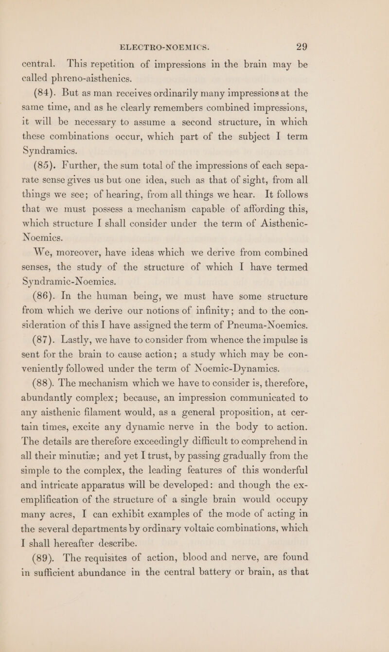 central. This repetition of impressions in the brain may be called phreno-aisthenics. (84). But as man receives ordinarily many impressions at the same time, and as he clearly remembers combined impressions, it will be necessary to assume a second structure, in which these combinations occur, which part of the subject I term Syndramics. (85). Further, the sum total of the impressions of each sepa- rate sense gives us but one idea, such as that of sight, from all things we see; of hearing, from all things we hear. It follows that we must possess a mechanism capable of affording this, which structure I shall consider under the term of Aisthenic- Noemics. We, moreover, have ideas which we derive from combined senses, the study of the structure of which I have termed Syndramic-Noemies. (86). In the human being, we must have some structure from which we derive our notions of infinity; and to the con- sideration of this I have assigned the term of Pneuma-Noemics. (87). Lastly, we have to consider from whence the impulse is sent for the brain to cause action; a study which may be con- veniently followed under the term of Noemic-Dynamics. (88). The mechanism which we have to consider is, therefore, abundantly complex; because, an impression communicated to any aisthenic filament would, as a general proposition, at cer- tain times, excite any dynamic nerve in the body to action. The details are therefore exceedingly difficult to comprehend in all their minutiz; and yet I trust, by passing gradually from the simple to the complex, the leading features of this wonderful and intricate apparatus will be developed: and though the ex- emplification of the structure of a single brain would occupy many acres, I can exhibit examples of the mode of acting in the several departments by ordinary voltaic combinations, which I shall hereafter describe. (89). The requisites of action, blood and nerve, are found in sufficient abundance in the central battery or brain, as that
