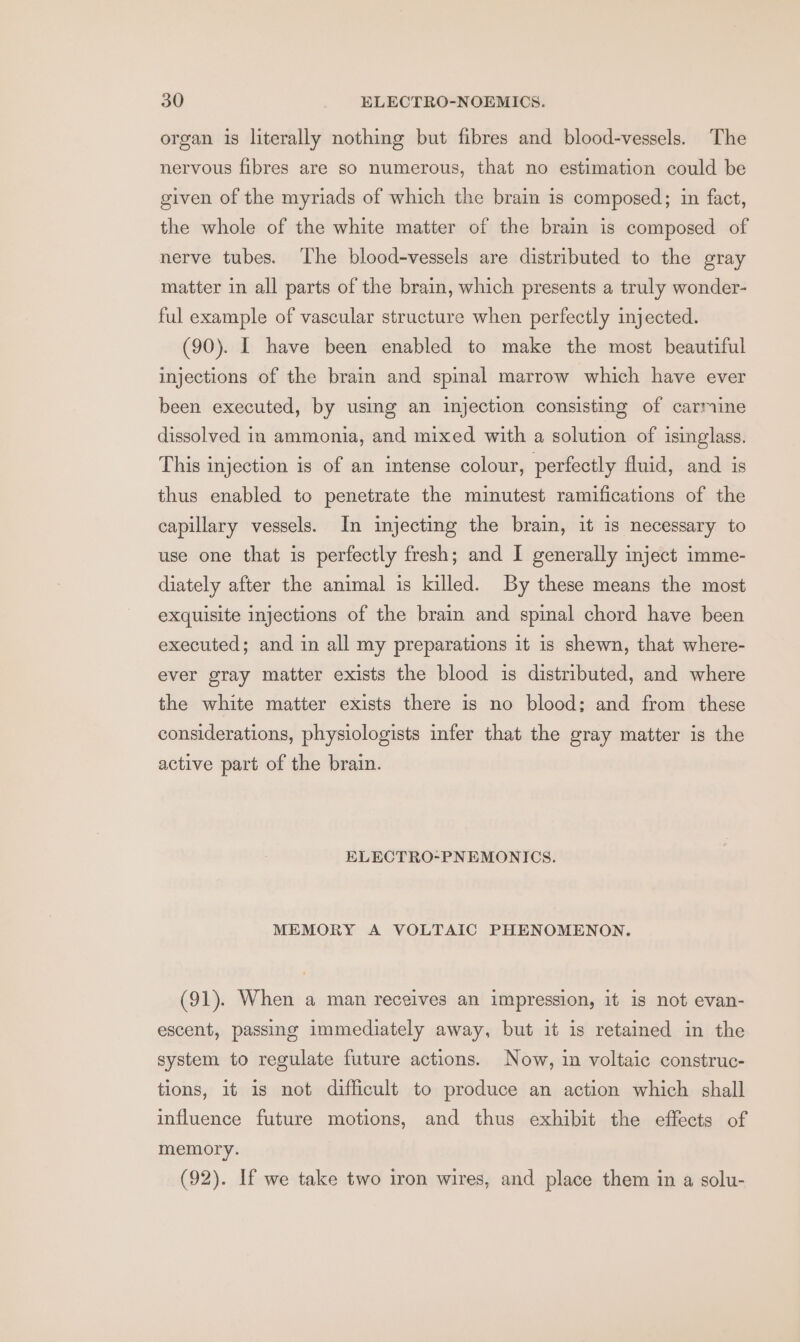 organ is literally nothing but fibres and blood-vessels. The nervous fibres are so numerous, that no estimation could be given of the myriads of which the brain is composed; in fact, the whole of the white matter of the brain is composed of nerve tubes. ‘The blood-vessels are distributed to the gray matter in all parts of the brain, which presents a truly wonder- ful example of vascular structure when perfectly injected. (90). I have been enabled to make the most beautiful injections of the brain and spinal marrow which have ever been executed, by using an injection consisting of carmine dissolved in ammonia, and mixed with a solution of isinglass. This injection is of an intense colour, perfectly fluid, and is thus enabled to penetrate the minutest ramifications of the capillary vessels. In injecting the brain, it is necessary to use one that is perfectly fresh; and I generally inject imme- diately after the animal is killed. By these means the most exquisite injections of the brain and spinal chord have been executed; and in all my preparations it is shewn, that where- ever gray matter exists the blood is distributed, and where the white matter exists there is no blood; and from these considerations, physiologists infer that the gray matter is the active part of the brain. ELECTRO-PNEMONICS. MEMORY A VOLTAIC PHENOMENON. (91). When a man receives an impression, it is not evan- escent, passing immediately away, but it is retained in the system to regulate future actions. Now, in voltaic construc- tions, it is not difficult to produce an action which shall influence future motions, and thus exhibit the effects of memory. (92). If we take two iron wires, and place them in a solu-