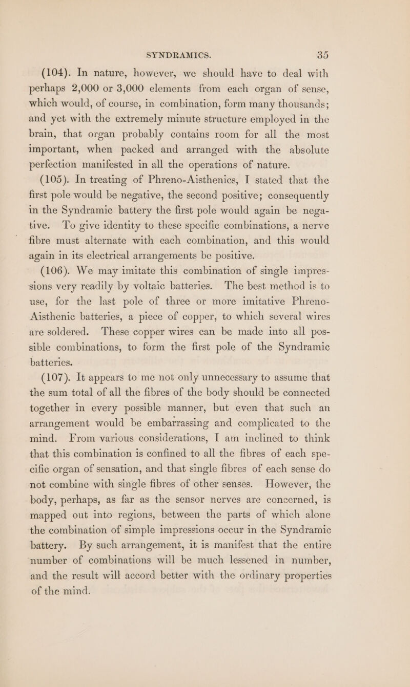 (104). In nature, however, we should have to deal with perhaps 2,000 or 3,000 elements from each organ of sense, which would, of course, in combination, form many thousands; and yet with the extremely minute structure employed in the brain, that organ probably contains room for all the most important, when packed and arranged with the absolute perfection manifested in all the operations of nature. (105). In treating of Phreno-Aisthenics, I stated that the first pole would be negative, the second positive; consequently in the Syndramic battery the first pole would again be nega- tive. ‘To give identity to these specific combinations, a nerve fibre must alternate with each combination, and this would again in its electrical arrangements be positive. (106). We may imitate this combination of single impres- sions very readily by voltaic batteries. The best method is to use, for the last pole of three or more imitative Phreno- Aisthenic batteries, a piece of copper, to which several wires are soldered. These copper wires can be made into all pos- sible combinations, to form the first pole of the Syndramic batteries. (107). It appears to me not only unnecessary to assume that the sum total of all the fibres of the body should be connected together in every possible manner, but even that such an arrangement would be embarrassing and complicated to the mind. From various considerations, I am inclined to think that this combination is confined to all the fibres of each spe- cific organ of sensation, and that single fibres of each sense do not combine with single fibres of other senses. However, the body, perhaps, as far as the sensor nerves are concerned, is mapped out into regions, between the parts of which alone the combination of simple impressions occur in the Syndramic battery. By such arrangement, it is manifest that the entire number of combinations will be much lessened in number, and the result will accord better with the ordinary properties of the mind.
