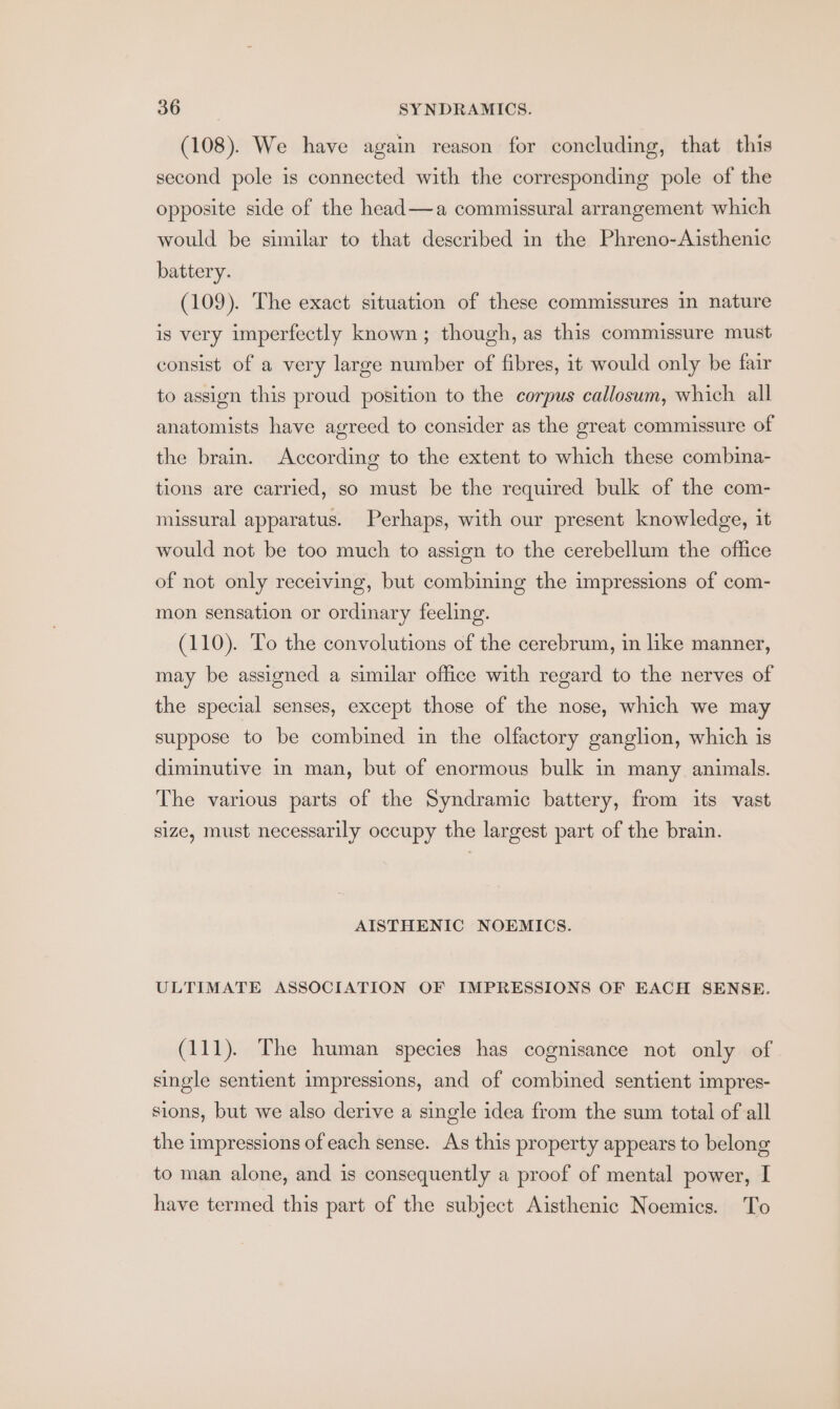 (108). We have again reason for concluding, that this second pole is connected with the corresponding pole of the opposite side of the head—a commissural arrangement which would be similar to that described in the Phreno-Aisthenic battery. (109). The exact situation of these commissures in nature is very imperfectly known; though, as this commissure must consist of a very large number of fibres, it would only be fair to assign this proud position to the corpus callosum, which all anatomists have agreed to consider as the great commissure of the brain. According to the extent to which these combina- tions are carried, so must be the required bulk of the com- missural apparatus. Perhaps, with our present knowledge, it would not be too much to assign to the cerebellum the office of not only receiving, but combining the impressions of com- mon sensation or ordinary feeling. (110). To the convolutions of the cerebrum, in like manner, may be assigned a similar office with regard to the nerves of the special senses, except those of the nose, which we may suppose to be combined in the olfactory ganglion, which is diminutive in man, but of enormous bulk in many animals. The various parts of the Syndramic battery, from its vast size, must necessarily occupy the largest part of the brain. AISTHENIC NOEMICS. ULTIMATE ASSOCIATION OF IMPRESSIONS OF EACH SENSE. (111). The human species has cognisance not only of single sentient impressions, and of combined sentient impres- sions, but we also derive a single idea from the sum total of all the impressions of each sense. As this property appears to belong to man alone, and is consequently a proof of mental power, I have termed this part of the subject Aisthenic Noemics. To