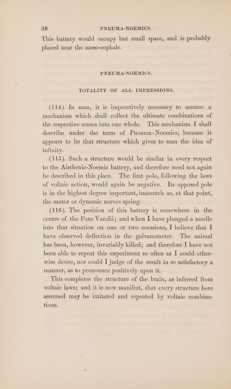This battery would occupy but small space, and is probably placed near the meso-cephale. PNEUMA-NOEMICS. TOTALITY OF ALL IMPRESSIONS. (114). In man, it is imperatively necessary to assume a mechanism which shall collect the ultimate combinations of the respective senses into one whole. This mechanism I shall describe under the term of Pneuma-Noemics, because it appears to be that structure which gives to man the idea of infinity. (115). Such a structure would be similar in every respect to the Aisthenic-Noemic battery, and therefore need not again be described in this place. The first pole, following the laws of voltaic action, would again be negative. Its opposed pole is in the highest degree important, inasmuch as, at that point, the motor or dynamic nerves spring. (116). The position of this battery is somewhere in the centre of the Pons Varolii; and when I have plunged a needle into that situation on one or two occasions, I believe that I have observed deflection in the galvanometer. The animal has been, however, invariably killed; and therefore I have not been able to repeat this experiment so often as I could other- wise desire, nor could I judge of the result in so satisfactory a manner, as to pronounce positively upon it. This completes the structure of the brain, as inferred from voltaic laws; and it is now manifest, that every structure here assumed may be imitated and repeated by voltaic combina- tions.