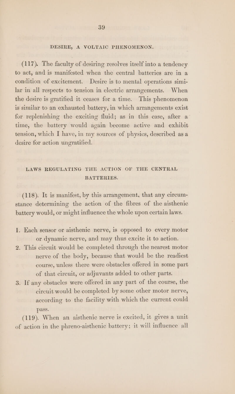 DESIRE, A VOLTAIC PHENOMENON. (117). The faculty of desiring resolves itself into a tendency to act, and is manifested when the central batteries are in a condition of excitement. Desire is to mental operations simi- lar in all respects to tension in electric arrangements. When the desire is gratified it ceases for a time. This phenomenon is similar to an exhausted battery, in which arrangements exist for replenishing the exciting fluid; as in this case, after a time, the battery would again become active and exhibit tension, which I have, in my sources of physics, described as a desire for action ungratified. LAWS REGULATING THE ACTION OF THE CENTRAL BATTERIES. (118). It is manifest, by this arrangement, that any circum- stance determining the action of the fibres of the aisthenic battery would, or might influence the whole upon certain laws. 1. Each sensor or aisthenic nerve, is opposed to every motor or dynamic nerve, and may thus excite it to action. 2. This circuit would be completed through the nearest motor nerve of the body, because that would be the readiest course, unless there were obstacles offered in some part of that circuit, or adjuvants added to other parts. 3. If any obstacles were offered in any part of the course, the circuit would be completed by some other motor nerve, according to the facility with which the current could pass. (119). When an aisthenic nerve is excited, it gives a unit of action in the phreno-aisthenic battery; it will influence all