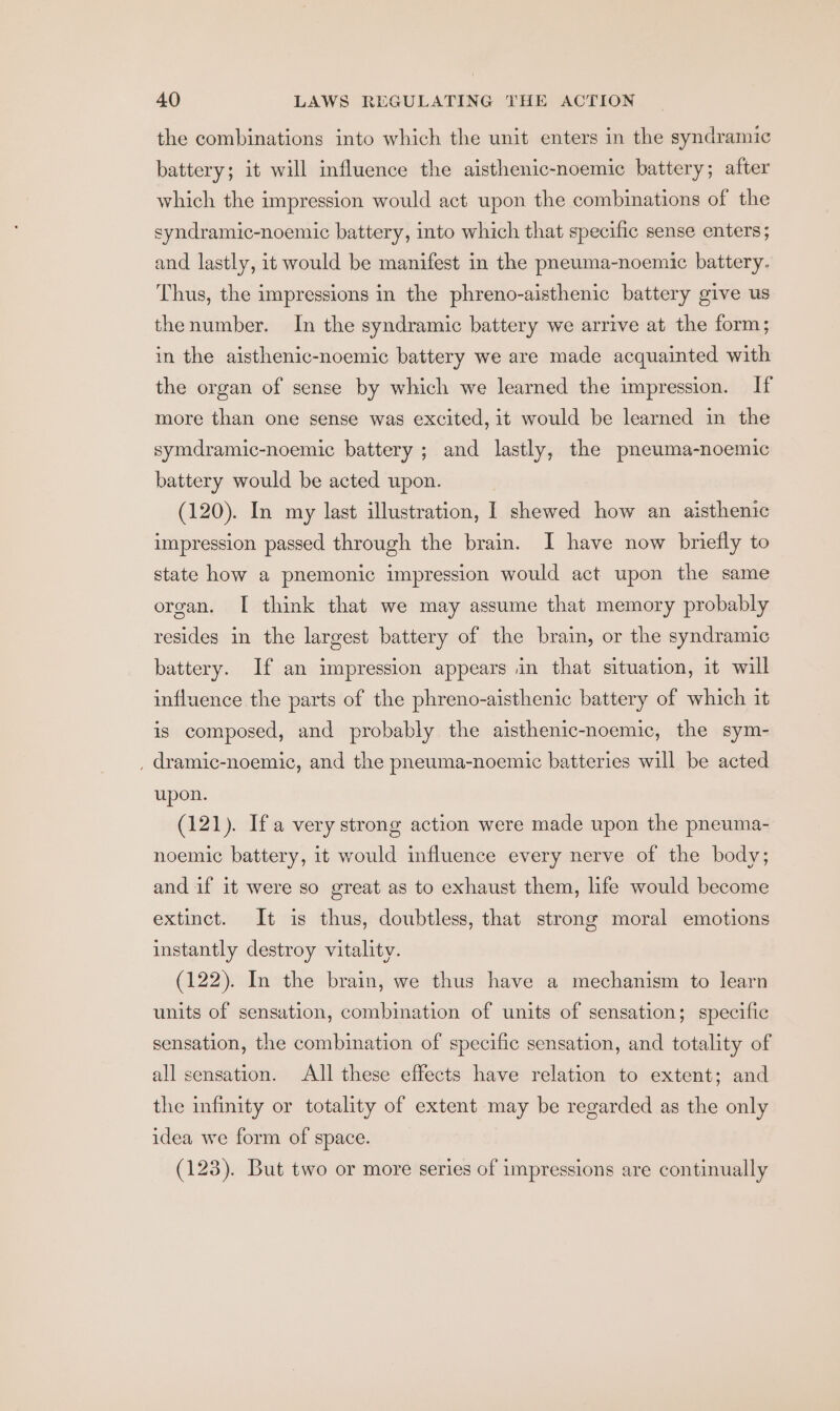 the combinations into which the unit enters in the syndramic battery; it will mfluence the aisthenic-noemic battery; after which the impression would act upon the combinations of the syndramic-noemic battery, into which that specific sense enters; and lastly, it would be manifest in the pneuma-noemic battery. Thus, the impressions in the phreno-aisthenic battery give us thenumber. In the syndramic battery we arrive at the form; in the aisthenic-noemic battery we are made acquainted with the organ of sense by which we learned the impression. If more than one sense was excited, it would be learned in the symdramic-noemic battery ; and lastly, the pneuma-noemic battery would be acted upon. (120). In my last illustration, I shewed how an aisthenic impression passed through the brain. I have now briefly to state how a pnemonic impression would act upon the same organ. I think that we may assume that memory probably resides in the largest battery of the brain, or the syndramic battery. If an impression appears in that situation, it will influence the parts of the phreno-aisthenic battery of which it is composed, and probably the aisthenic-noemic, the sym- , dramic-noemic, and the pneuma-noemic batteries will be acted upon. (121). Ifa very strong action were made upon the pneuma- noemic battery, it would influence every nerve of the body; and if it were so great as to exhaust them, life would become extinct. It is thus, doubtless, that strong moral emotions instantly destroy vitality. (122). In the brain, we thus have a mechanism to learn units of sensation, combination of units of sensation; specific sensation, the combination of specific sensation, and totality of all sensation. All these effects have relation to extent; and the infinity or totality of extent may be regarded as the only idea we form of space. (123). But two or more series of impressions are continually