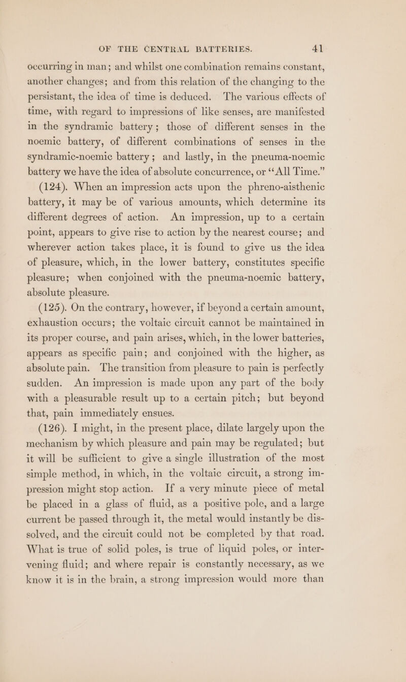 occurring in man; and whilst one combination remains constant, another changes; and from this relation of the changing to the persistant, the idea of time is deduced. The various effects of time, with regard to impressions of like senses, are manifested in the syndramic battery; those of different senses in the noemic battery, of different combinations of senses in the syndramic-noemic battery; and lastly, in the pneuma-noemic battery we have the idea of absolute concurrence, or ‘All Time.” (124). When an impression acts upon the phreno-aisthenic battery, it may be of various amounts, which determine its different degrees of action. An impression, up to a certain point, appears to give rise to action by the nearest course; and wherever action takes place, it is found to give us the idea of pleasure, which, in the lower battery, constitutes specific pleasure; when conjoined with the pneuma-noemic battery, absolute pleasure. (125). On the contrary, however, if beyond a certain amount, exhaustion occurs; the voltaic circuit cannot be maintained in its proper course, and pain arises, which, in the lower batteries, appears as specific pain; and conjoined with the higher, as absolute pain. The transition from pleasure to pain is perfectly sudden. An impression is made upon any part of the body with a pleasurable result up to a certain pitch; but beyond that, pain immediately ensues. (126). I might, in the present place, dilate largely upon the mechanism by which pleasure and pain may be regulated; but it will be sufficient to give a single illustration of the most simple method, in which, in the voltaic circuit, a strong im- pression might stop action. If a very minute piece of metal be placed in a glass of fluid, as a positive pole, and a large current be passed through it, the metal would instantly be dis- solved, and the circuit could not be completed by that road. What is true of solid poles, is true of liquid poles, or inter- vening fluid; and where repair is constantly necessary, as we know it is in the brain, a strong impression would more than