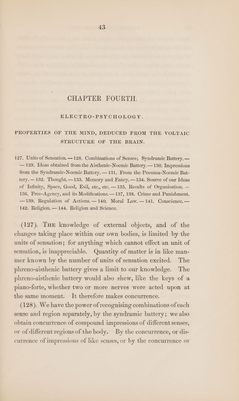 CHAPTER FOURTH. ELECTRO-PSYCHOLOGY. PROPERTIES OF THE MIND, DEDUCED FROM THE VOLTAIC STRUCTURE OF THE BRAIN. 127. Units of Sensation. — 128. Combinations of Senses; Syndramic Battery. — — 129. Ideas obtained from the Aisthenic-Noemic Battery. — 130. Impressions from the Syndramic-Noemic Battery. — 131. From the Pneuma-Noemic Bat- tery. — 132. Thought.—133. Memory and Fancy.—134. Source of our Ideas of Infinity, Space, Good, Evil, etc., etc. —135. Results of Organisation. — 136. Free-Agency, and its Modifications. —137, 138. Crime and Punishment. — 139. Regulation of Actions.— 140. Moral Law.— 141. Conscience. — 142. Religion. — 144. Religion and Science. (127). THE knowledge of external objects, and of the changes taking place within our own bodies, is limited by the units of sensation; for anything which cannot effect an unit of sensation, 1s inappreciable. Quantity of matter is in like man- mer known by the number of units of sensation excited. The phreno-aisthenic battery gives a limit to our knowledge. The phreno-aisthenic battery would also shew, like the keys of a piano-forte, whether two or more nerves were acted upon at the same moment. It therefore makes concurrence. (128). We have the power of recognising combinations of each sense and region separately, by the syndramic battery; we also obtain concurrence of compound impressions of different senses, or of different regions of the body. By the concurrence, or dis- currence of impressions of like senses, or by the concurrence or