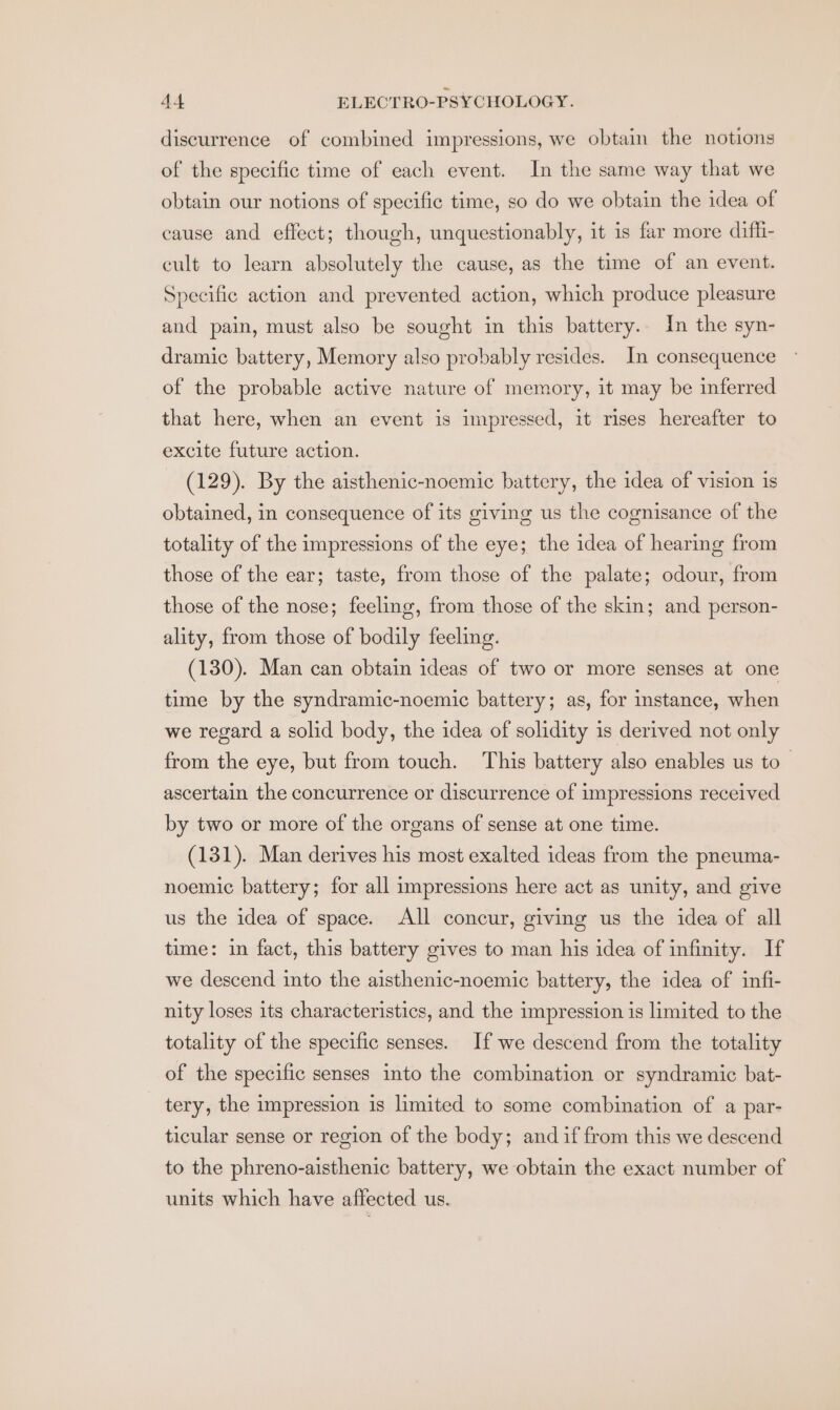 discurrence of combined impressions, we obtain the notions of the specific time of each event. In the same way that we obtain our notions of specific time, so do we obtain the idea of cause and effect; though, unquestionably, it is far more dif_i- cult to learn absolutely the cause, as the time of an event. Specific action and prevented action, which produce pleasure and pain, must also be sought in this battery. In the syn- dramic battery, Memory also probably resides. In consequence of the probable active nature of memory, it may be inferred that here, when an event is impressed, it rises hereafter to excite future action. (129). By the aisthenic-noemic battery, the idea of vision is obtained, in consequence of its giving us the cognisance of the totality of the impressions of the eye; the idea of hearing from those of the ear; taste, from those of the palate; odour, from those of the nose; feeling, from those of the skin; and person- ality, from those of bodily feeling. (130). Man can obtain ideas of two or more senses at one time by the syndramic-noemic battery; as, for instance, when we regard a solid body, the idea of solidity is derived not only from the eye, but from touch. This battery also enables us to_ ascertain the concurrence or discurrence of impressions received by two or more of the organs of sense at one time. (131). Man derives his most exalted ideas from the pneuma- noemic battery; for all impressions here act as unity, and give us the idea of space. All concur, giving us the idea of all time: in fact, this battery gives to man his idea of infinity. If we descend into the aisthenic-noemic battery, the idea of infi- nity loses its characteristics, and the impression is limited to the totality of the specific senses. If we descend from the totality of the specific senses into the combination or syndramic bat- tery, the impression is limited to some combination of a par- ticular sense or region of the body; and if from this we descend to the phreno-aisthenic battery, we obtain the exact number of units which have affected us.