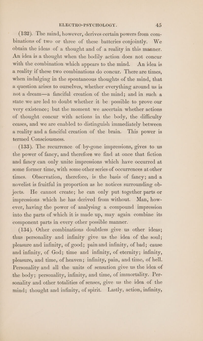 (132). The mind, however, derives certain powers from com- binations of two or three of these batteries conjointly. We obtain the ideas of a thought and of a reality in this manner. An idea is a thought when the bodily action does not concur with the combination which appears to the mind. An idea is a reality if these two combinations do concur. There are times, when indulging in the spontaneous thoughts of the mind, that a question arises to ourselves, whether everything around us is not a dream—a fanciful creation of the mind; and in such a state we are led to doubt whether it be possible to prove our very existence; but the moment we ascertain whether actions of thought concur with actions in the body, the difficulty ceases, and we are enabled to distinguish immediately between a reality and a fanciful creation of the brain. This power is termed Consciousness. (133). The recurrence of by-gone impressions, gives to us the power of fancy, and therefore we find at once that fiction and fancy can only unite impressions which have occurred at some former time, with some other series of occurrences at other times. Observation, therefore, is the basis of fancy; and a novelist is fruitful in proportion as he notices surrounding ob- jects. He cannot create; he can only put together parts or impressions which he has derived from without. Man, how- ever, having the power of analysing a compound impression into the parts of which it is made up, may again combine its component parts in every other possible manner. (134). Other combinations doubtless give us other ideas; thus personality and infinity give us the idea of the soul; pleasure and infinity, of good; pain and infinity, of bad; cause and infinity, of God; time and infinity, of eternity; infinity, pleasure, and time, of heaven; infinity, pain, and time, of hell. Personality and all the units of sensation give us the idea of the body; personality, infinity, and time, of immortality. Per- sonality and other totalities of senses, give us the idea of the mind; thought and infinity, of spirit. Lastly, action, mfinity,