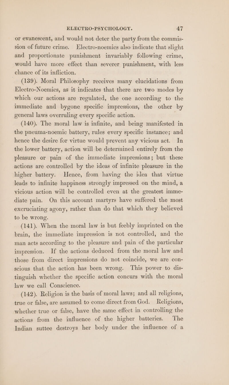 or evanescent, and would not deter the party from the commis- sion of future crime. Electro-noemics also indicate that slight and proportionate punishment invariably following crime, would have more effect than severer punishment, with less chance of its infliction. (139). Moral Philosophy receives many elucidations from Electro-Noemics, as it indicates that there are two modes by which our actions are regulated, the one according to the immediate and bygone specific impressions, the other by general laws overruling every specific action. 3 (140). The moral law is infinite, and being manifested in the pneuma-noemic battery, rules every specific instance; and hence the desire for virtue would prevent any vicious act. In the lower battery, action will be determined entirely from the pleasure or pain of the immediate impressions; but these actions are controlled by the ideas of infinite pleasure in the higher battery. Hence, from having the idea that virtue leads to infinite happiness strongly impressed on the mind, a vicious action will be controlled even at the greatest imme- diate pain. On this account martyrs have suffered the most excruciating agony, rather than do that which they believed to be wrong. . (141). When the moral law is but feebly imprinted on the brain, the immediate impression is not controlled, and the man acts according to the pleasure and pain of the particular impression. If the actions deduced from the moral law and those from direct impressions do not coincide, we are con- scious that the action has been wrong. This power to dis- tinguish whether the specific action concurs with the moral law we call Conscience. (142). Religion is the basis of moral laws; and all religions, true or false, are assumed to come direct from God. Religions, whether true or false, have the same effect in controlling the actions from the influence of the higher batteries. The Indian suttee destroys her body under the influence of a