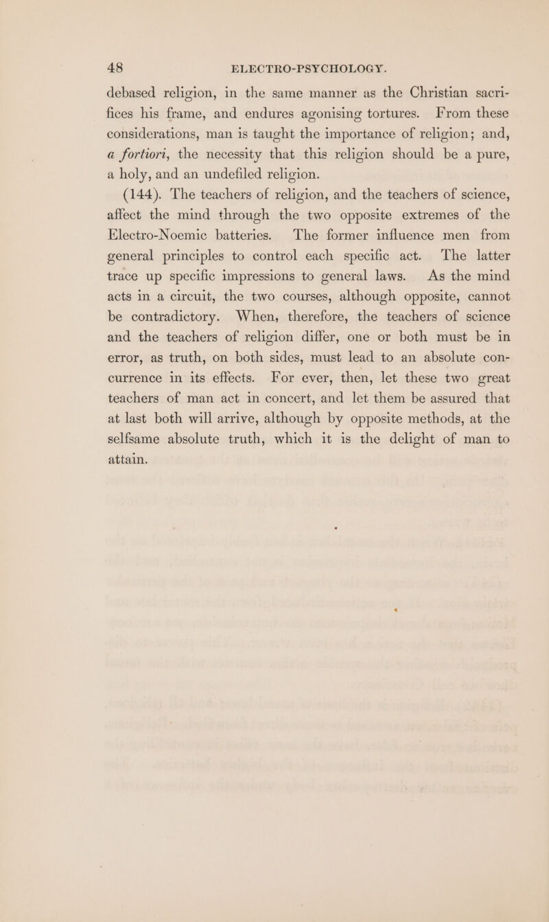 debased religion, in the same manner as the Christian sacri- fices his frame, and endures agonising tortures. From these considerations, man is taught the importance of religion; and, a fortiori, the necessity that this religion should be a pure, a holy, and an undefiled religion. (144). The teachers of religion, and the teachers of science, affect the mind through the two opposite extremes of the Electro-Noemic batteries. The former influence men from general principles to control each specific act. The latter trace up specific impressions to general laws. As the mind acts in a circuit, the two courses, although opposite, cannot be contradictory. When, therefore, the teachers of science and the teachers of religion differ, one or both must be in error, as truth, on both sides, must lead to an absolute con- currence in its effects. For ever, then, let these two oreat teachers of man act in concert, and let them be assured that at last both will arrive, although by opposite methods, at the selfsame absolute truth, which it is the delight of man to attain.