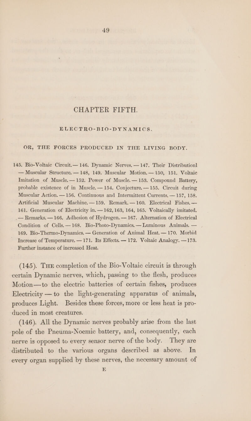 CHAPTER FIFTH. ELECTRO-BIO-DYNAMICS. OR, THE FORCES PRODUCED IN THE LIVING BODY. 145, Bio-Voltaic Circuit.— 146. Dynamic Nerves.—147. Their Distributionl — Muscular Structure. — 148, 149. Muscular Motion. — 150, 151. Voltaic Imitation of Muscle.— 152. Power of Muscle.— 153. Compound Battery, probable existence of in Muscle.— 154. Conjecture. —155. Circuit during Muscular Action. — 156. Continuous and Intermittent Currents. — 157, 158. Artificial Muscular Machine.—159. Remark.— 160. Electrical Fishes. — 161. Generation of Electricity in. — 162, 163, 164, 165. Voltaically imitated. .— Remarks. — 166. Adhesion of Hydrogen. — 167. Alternation of Electrical Condition of Cells. —168. Bio-Photo-Dynamics,— Luminous Animals. — 169. Bio-Thermo-Dynamics. — Generation of Animal Heat.— 170. Morbid Increase of Temperature. — 171. Its Effects. -— 172. Voltaic Analogy. —173. Further instance of increased Heat. (145). THE completion of the Bio- Voltaic circuit is through certain Dynamic nerves, which, passing to the flesh, produces Motion—to the electric batteries of certain fishes, produces Electricity — to the light-generating apparatus of animals, produces Light. Besides these forces, more or less heat is pro- duced in most creatures. (146). All the Dynamic nerves probably arise from the last pole of the Pneuma-Noemic battery, and, consequently, each nerve is opposed to every sensor nerve of the body. They are distributed to the various organs described as above. In every organ supplied by these nerves, the necessary amount of E