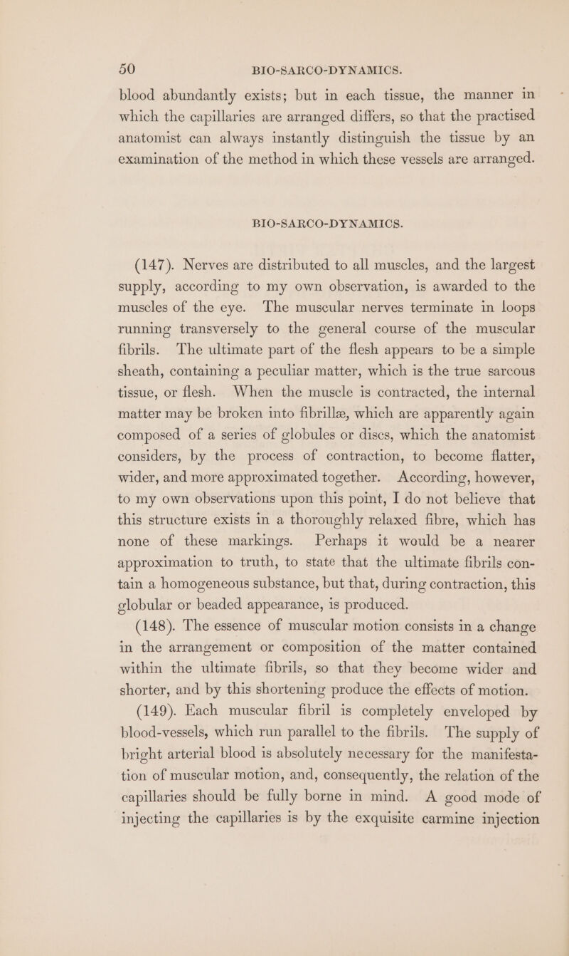 blood abundantly exists; but in each tissue, the manner in which the capillaries are arranged differs, so that the practised anatomist can always instantly distinguish the tissue by an examination of the method in which these vessels are arranged. BIO-SARCO-DYNAMICS. (147). Nerves are distributed to all muscles, and the largest supply, according to my own observation, is awarded to the muscles of the eye. The muscular nerves terminate in loops running transversely to the general course of the muscular fibrils. The ultimate part of the flesh appears to be a simple sheath, containing a peculiar matter, which is the true sarcous tissue, or flesh. When the muscle is contracted, the internal matter may be broken into fibrillee, which are apparently again composed of a series of globules or discs, which the anatomist considers, by the process of contraction, to become flatter, wider, and more approximated together. According, however, to my own observations upon this point, I do not believe that this structure exists in a thoroughly relaxed fibre, which has none of these markings. Perhaps it would be a nearer approximation to truth, to state that the ultimate fibrils con- tain a homogeneous substance, but that, during contraction, this globular or beaded appearance, is produced. (148). The essence of muscular motion consists in a change in the arrangement or composition of the matter contained within the ultimate fibrils, so that they become wider and shorter, and by this shortening produce the effects of motion. (149). Each muscular fibril is completely enveloped by blood-vessels, which run parallel to the fibrils. The supply of bright arterial blood is absolutely necessary for the manifesta- tion of muscular motion, and, consequently, the relation of the capillaries should be fully borne in mind. A good mode of injecting the capillaries is by the exquisite carmine injection