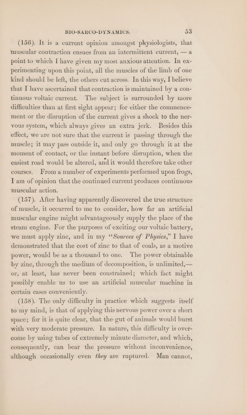 (156). It is a current opinion amongst physiologists, that muscular contraction ensues from an intermittent current, — a point to which I have given my most anxious attention. In ex- perimenting upon this point, all the muscles of the limb of one kind should be left, the others cut across. In this way, I believe that I have ascertained that contraction is maintained by a con- tinuous voltaic current. The subject is surrounded by more difficulties than at first sight appear; for either the commence- ment or the disruption of the current gives a shock to the ner- vous system, which always gives an extra jerk. Besides this effect, we are not sure that the current is passing through the muscle; it may pass outside it, and only go through it at the moment of contact, or the instant before disruption, when the easiest road would be altered, and it would therefore take other courses. From a number of experiments performed upon frogs, I am of opinion that the continued current produces continuous muscular action. (157). After having apparently discovered the true structure of muscle, it occurred to me to consider, how far an artificial muscular engine might advantageously supply the place of the steam engine. lor the purposes of exciting our voltaic battery, we must apply zinc, and in my ‘Sources of Physics,” I have demonstrated that the cost of zine to that of coals, as a motive power, would be as a thousand to one. The power obtainable by zinc, through the medium of decomposition, is unlimited,— or, at least, has never been constrained; which fact might possibly enable us to use an artificial muscular machine in certain cases conveniently. (158). The only difficulty in practice which suggests itself to my mind, is that of applying this nervous power over a short space; for it is quite clear, that the gut of animals would burst with very moderate pressure. In nature, this difficulty is over- come by using tubes of extremely minute diameter, and which, consequently, can bear the pressure without inconvenience, although occasionally even they are ruptured. Man cannot,