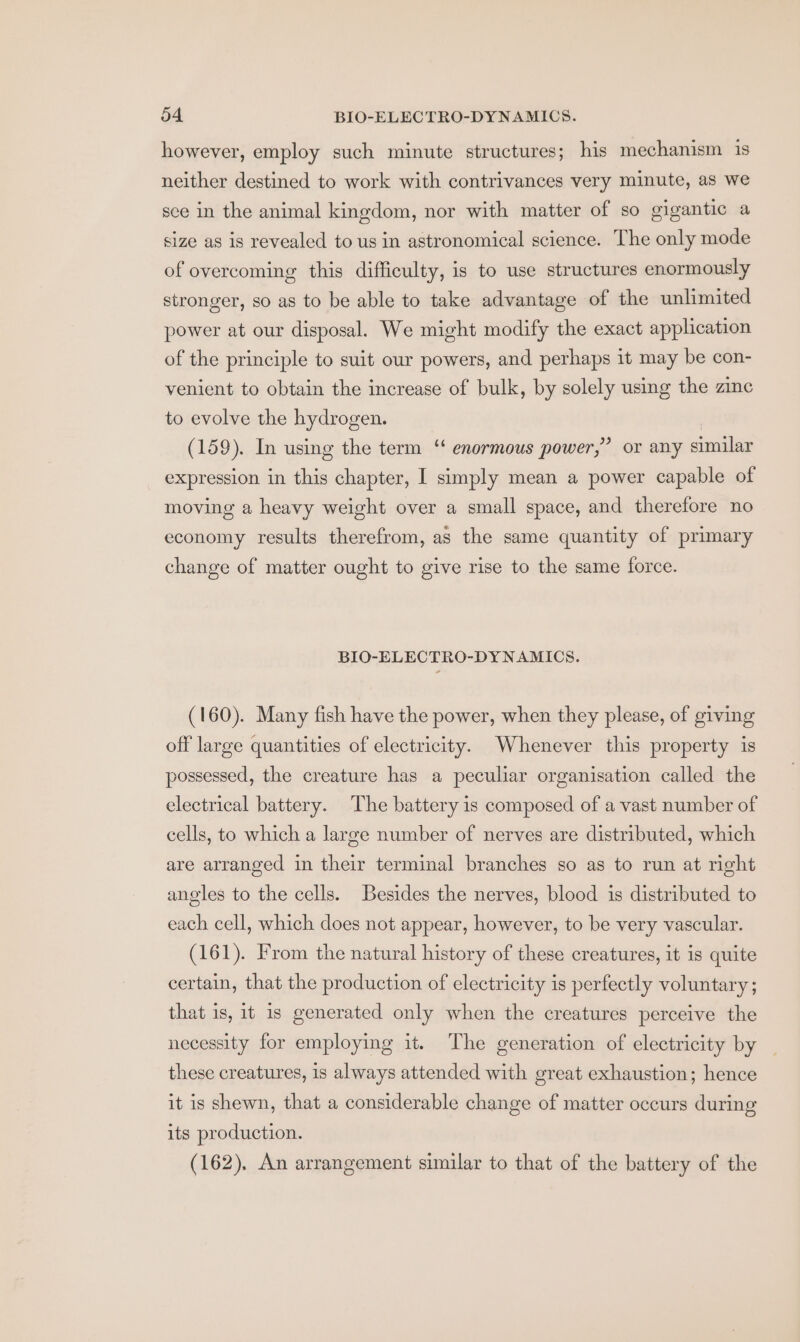 however, employ such minute structures; his mechanism is neither destined to work with contrivances very minute, as we sce in the animal kingdom, nor with matter of so gigantic a size as is revealed to us in astronomical science. The only mode of overcoming this difficulty, is to use structures enormously stronger, so as to be able to take advantage of the unlimited power at our disposal. We might modify the exact application of the principle to suit our powers, and perhaps 1t may be con- venient to obtain the increase of bulk, by solely using the zine to evolve the hydrogen. ? or any similar (159). In using the term ‘ enormous power,’ expression in this chapter, I simply mean a power capable of moving a heavy weight over a small space, and therefore no economy results therefrom, as the same quantity of primary change of matter ought to give rise to the same force. BIO-ELECTRO-DYNAMICS. (160). Many fish have the power, when they please, of giving off large quantities of electricity. Whenever this property is possessed, the creature has a peculiar organisation called the electrical battery. The battery is composed of a vast number of cells, to which a large number of nerves are distributed, which are arranged in their terminal branches so as to run at right angles to the cells. Besides the nerves, blood is distributed to each cell, which does not appear, however, to be very vascular. (161). From the natural history of these creatures, it is quite certain, that the production of electricity is perfectly voluntary; that is, it is generated only when the creatures perceive the necessity for employing it. The generation of electricity by these creatures, 1s always attended with great exhaustion; hence it is shewn, that a considerable change of matter occurs during its production. (162). An arrangement similar to that of the battery of the