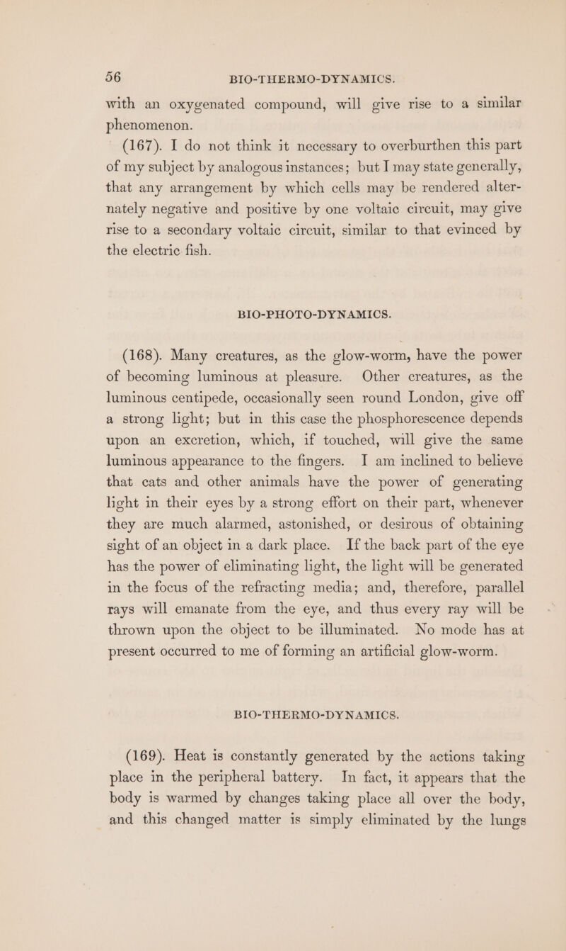 with an oxygenated compound, will give rise to a similar phenomenon. - (167). I do not think it necessary to overburthen this part of my subject by analogous instances; but I may state generally, that any arrangement by which cells may be rendered alter- nately negative and positive by one voltaic circuit, may give rise to a secondary voltaic circuit, similar to that evinced by the electric fish. BIO-PHOTO-DYNAMICS. (168). Many creatures, as the glow-worm, have the power of becoming luminous at pleasure. Other creatures, as the luminous centipede, occasionally seen round London, give off a strong light; but in this case the phosphorescence depends upon an excretion, which, if touched, will give the same luminous appearance to the fingers. I am inclined to believe that cats and other animals have the power of generating light in their eyes by a strong effort on their part, whenever they are much alarmed, astonished, or desirous of obtaining sight of an object in a dark place. If the back part of the eye has the power of eliminating light, the light will be generated in the focus of the refracting media; and, therefore, parallel rays will emanate from the eye, and thus every ray will be thrown upon the object to be illuminated. No mode has at present occurred to me of forming an artificial glow-worm. BIO-THERMO-DYNAMICS. (169). Heat 1s constantly generated by the actions taking place in the peripheral battery. In fact, it appears that the body is warmed by changes taking place all over the body, and this changed matter is simply eliminated by the lungs