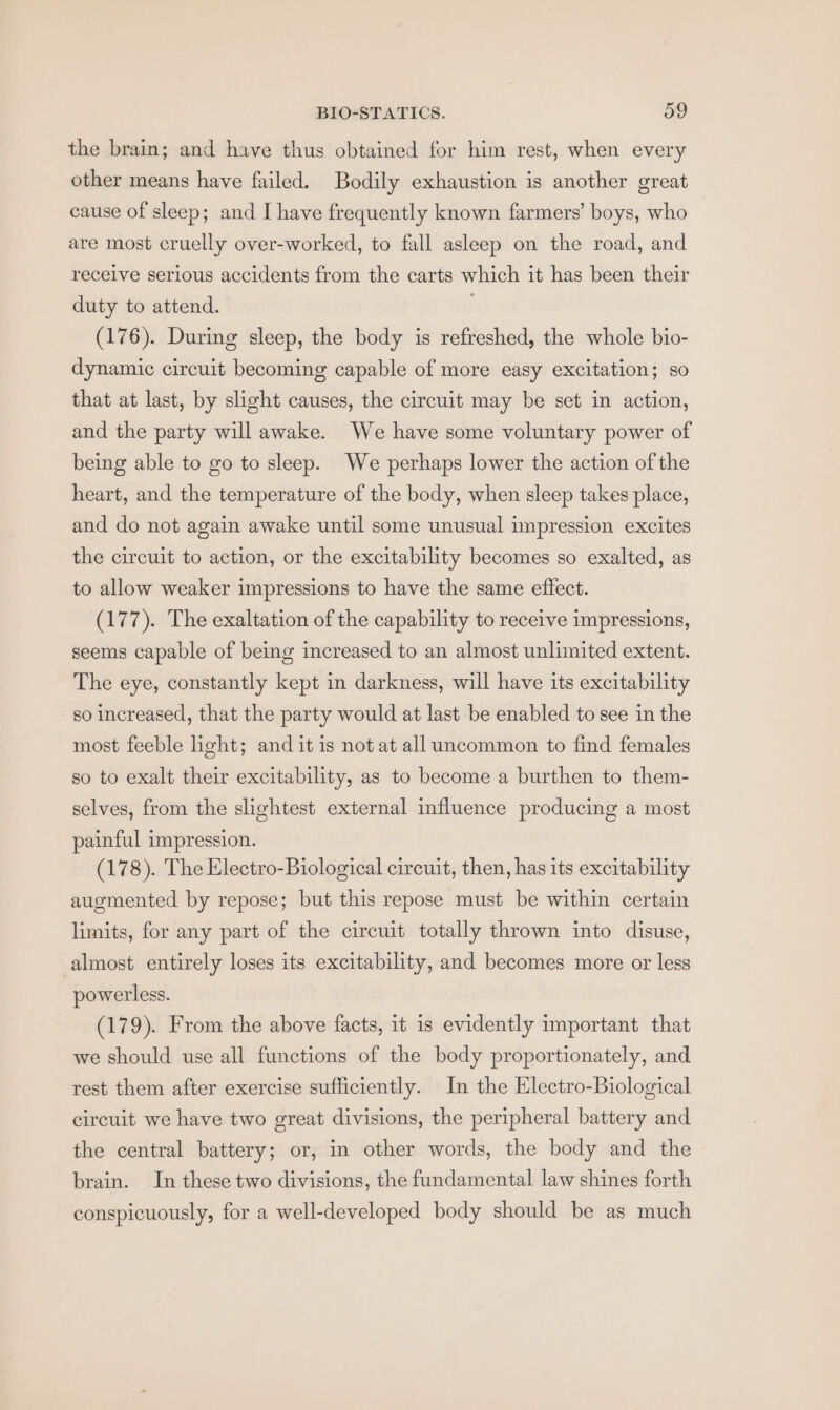the brain; and have thus obtained for him rest, when every other means have failed. Bodily exhaustion is another great cause of sleep; and I have frequently known farmers’ boys, who are most cruelly over-worked, to fall asleep on the road, and receive serious accidents from the carts which it has been their duty to attend. (176). During sleep, the body is refreshed, the whole bio- dynamic circuit becoming capable of more easy excitation; so that at last, by slight causes, the circuit may be set in action, and the party will awake. We have some voluntary power of being able to go to sleep. We perhaps lower the action of the heart, and the temperature of the body, when sleep takes place, and do not again awake until some unusual impression excites the circuit to action, or the excitability becomes so exalted, as to allow weaker impressions to have the same effect. (177). The exaltation of the capability to receive impressions, seems capable of being increased to an almost unlimited extent. The eye, constantly kept in darkness, will have its excitability so increased, that the party would at last be enabled to see in the most feeble ight; and it is not at all uncommon to find females so to exalt their excitability, as to become a burthen to them- selves, from the slightest external influence producing a most painful impression. (178). The Electro-Biological circuit, then, has its excitability augmented by repose; but this repose must be within certain limits, for any part of the circuit totally thrown into disuse, almost entirely loses its excitability, and becomes more or less powerless. (179). From the above facts, it 1s evidently important that we should use all functions of the body proportionately, and rest them after exercise sufficiently. In the Electro-Biological circuit we have two great divisions, the peripheral battery and the central battery; or, in other words, the body and the brain. In these two divisions, the fundamental law shines forth conspicuously, for a well-developed body should be as much