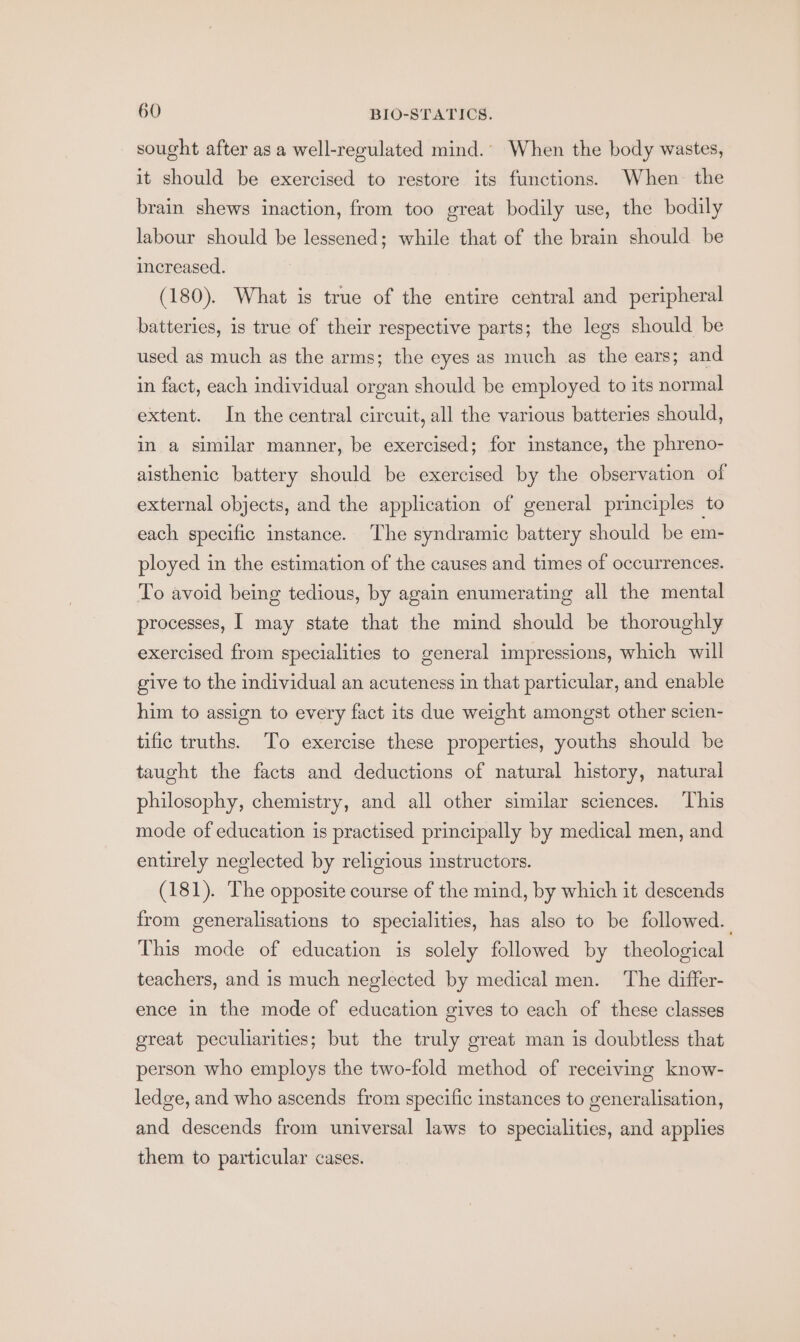 sought after asa well-regulated mind.’ When the body wastes, it should be exercised to restore its functions. When the brain shews inaction, from too great bodily use, the bodily labour should be lessened; while that of the brain should be increased. (180). What is true of the entire central and peripheral batteries, is true of their respective parts; the legs should be used as much as the arms; the eyes as much as the ears; and in fact, each individual organ should be employed to its normal extent. In the central circuit, all the various batteries should, in a similar manner, be exercised; for instance, the phreno- aisthenic battery should be exercised by the observation of external objects, and the application of general principles to each specific instance. The syndramic battery should be em- ployed in the estimation of the causes and times of occurrences. To avoid being tedious, by again enumerating all the mental processes, I may state that the mind should be thoroughly exercised from specialities to general impressions, which will give to the individual an acuteness in that particular, and enable him to assign to every fact its due weight amongst other scien- tific truths. To exercise these properties, youths should be taught the facts and deductions of natural history, natural philosophy, chemistry, and all other similar sciences. This mode of education is practised principally by medical men, and entirely neglected by religious instructors. (181). The opposite course of the mind, by which it descends from generalisations to specialities, has also to be followed. This mode of education is solely followed by theological teachers, and is much neglected by medical men. The differ- ence in the mode of education gives to each of these classes great peculiarities; but the truly great man is doubtless that person who employs the two-fold method of receiving know- ledge, and who ascends from specific instances to generalisation, and descends from universal laws to specialities, and applies them to particular cases.