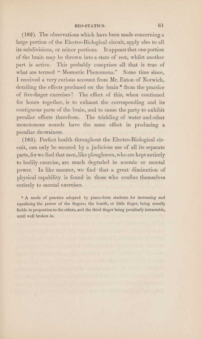 (182). The observations which have been made concerning a large portion of the Electro-Biological circuit, apply also to all its subdivisions, or minor portions. It appears that one portion of the brain may be thrown into a state of rest, whilst another part is active. This probably comprises all that is true of what are termed ‘‘ Mesmeric Phenomena.” Some time since, I received a very curious account from Mr. Eaton of Norwich, detailing the effects produced on the brain * from the practice of five-finger exercises! The effect of this, when continued for hours together, is to exhaust the corresponding and its contiguous parts of the brain, and to cause the party to exhibit peculiar effects therefrom. The trickling of water and other monotonous sounds have the same effect in producing a peculiar drowsiness. (183). Perfect health throughout the Electro-Biological cir- cuit, can only be secured by a judicious use of all its separate parts, for we find that men, like ploughmen, who are kept entirely to bodily exercise, are much degraded in noemic or mental power. In like manner, we find that a great diminution of physical capability is found in those who confine themselves entirely to mental exercises. * A mode of practice adopted by piano-forte students for increasing and equalising the power of the fingers; the fourth, or little finger, being usually feeble in proportion to the others, and the third finger being peculiarly intractable, until well broken in.