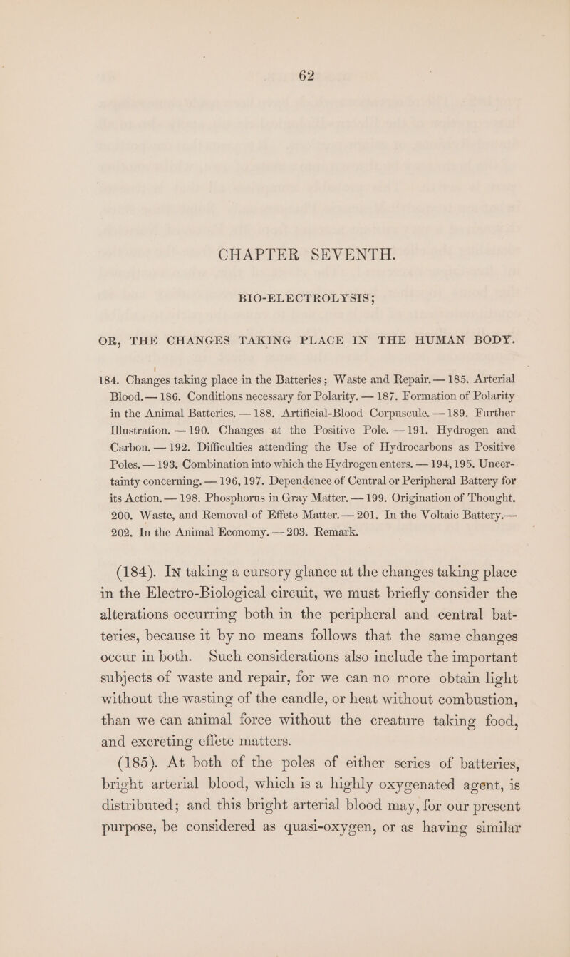 CHAPTER SEVENTH. BIO-ELECTROLYSIS; OR, THE CHANGES TAKING PLACE IN THE HUMAN BODY. 184. Ohanaes taking place in the Batteries; Waste and Repair.— 185. Arterial Blood. — 186. Conditions necessary for Polarity. — 187. Formation of Polarity in the Animal Batteries. —188. Artificial-Blood Corpuscule. —189. Further Iustration. —190. Changes at the Positive Pole. —191. Hydrogen and Carbon. — 192. Difficulties attending the Use of Hydrocarbons as Positive Poles. — 193. Combination into which the Hydrogen enters. — 194, 195. Uncer- tainty concerning. — 196, 197. Dependence of Central or Peripheral Battery for its Action. — 198. Phosphorus in Gray Matter. — 199. Origination of Thought. 200. Waste, and Removal of Effete Matter.— 201, In the Voltaic Battery.— 202. In the Animal Economy. — 203. Remark. (184). In taking a cursory glance at the changes taking place in the Electro-Biological circuit, we must briefly consider the alterations occurring both in the peripheral and central bat- teries, because it by no means follows that the same changes occur in both. Such considerations also include the important subjects of waste and repair, for we can no more obtain light without the wasting of the candle, or heat without combustion, than we can animal force without the creature taking food, and excreting effete matters. (185). At both of the poles of either series of batteries, bright arterial blood, which is a highly oxygenated agent, is distributed; and this bright arterial blood may, for our present purpose, be considered as quasi-oxygen, or as having similar