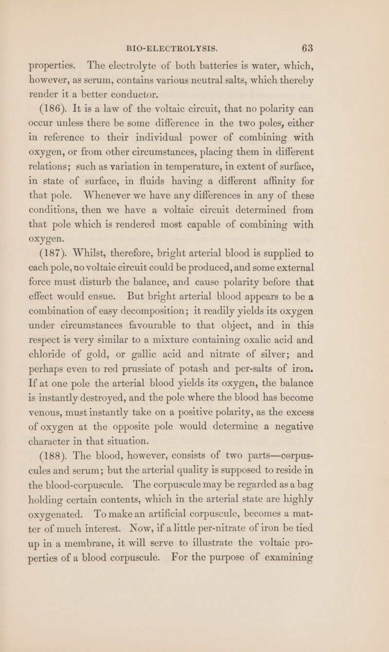 properties. The electrolyte of both batteries is water, which, however, as serum, contains various neutral salts, which thereby render it a better conductor. (186). It is a law of the voltaic circuit, that no polarity can occur unless there be some difference in the two poles, either in reference to their individual power of combining with oxygen, or from other circumstances, placing them in different relations; such as variation in temperature, in extent of surface, in state of surface, in fluids having a different affinity for that pole. Whenever we have any differences in any of these conditions, then we have a voltaic circuit determined from that pole which is rendered most capable of combining with oxygen. (187). Whilst, therefore, bright arterial blood is supplied to each pole, no voltaic circuit could be produced, and some external force must disturb the balance, and cause polarity before that effect would ensue. But bright arterial blood appears to be a combination of easy decomposition; it readily yields its oxygen under circumstances favourable to that object, and in this respect 1s very similar to a mixture containing oxalic acid and chloride of gold, or gallic acid and nitrate of silver; and perhaps even to red prussiate of potash and per-salts of iron. If at one pole the arterial blood yields its oxygen, the balance is instantly destroyed, and the pole where the blood has become venous, must instantly take on a positive polarity, as the excess of oxygen at the opposite pole would determine a negative character in that situation. (188). The blood, however, consists of two parts—corpus- cules and serum; but the arterial quality is supposed to reside in the blood-corpuscule. The corpuscule may be regarded asa bag holding certain contents, which in the arterial state are highly oxygenated. Tomakean artificial corpuscule, becomes a mat- ter of much interest. Now, if a little per-nitrate of iron be tied up in a membrane, it will serve to illustrate the voltaic pro- perties of a blood corpuscule. For the purpose of examining