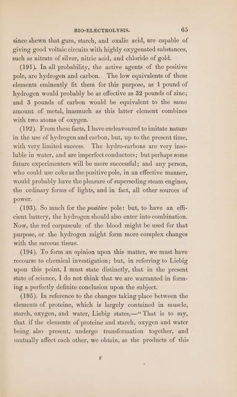since shewn that gum, starch, and oxalic acid, are capable of giving good voltaic circuits with highly oxygenated substances, such as nitrate of silver, nitric acid, and chloride of gold. (191). In all probability, the active agents of the positive pole, are hydrogen and carbon. The low equivalents of these elements eminently fit them for this purpose, as 1 pound of hydrogen would probably be as effective as 32 pounds of zinc; and 3 pounds of carbon would be equivalent to the same amount of metal, inasmuch as this latter element combines with two atoms of oxygen. (192). From these facts, I have endeavoured to imitate nature in the use of hydrogen and carbon, but, up to the present time, with very limited success. The hydro-carbons are very inso- luble in water, and are imperfect conductors; but perhaps some future experimenters will be more successful; and any person, who could use coke as the positive pole, in an effective manner, would probably have the pleasure of superseding steam engines, the ordinary forms of lights, and in fact, all other sources of power. (193). So much for the positive pole: but, to have an efli- cient battery, the hydrogen should also enter into combination. Now, the red corpuscule of the blood might be used for that purpose, or the hydrogen might form more complex changes with the sarcous tissue. (194). To form an opinion upon this matter, we must have recourse to chemical investigation; but, in referring to Liebig upon this point, J must state distinctly, that in the present state of science, I do not think that we are warranted in form- ing a perfectly definite conclusion upon the subject. (195). In reference to the changes taking place between the elements of proteine, which is largely contained in muscle, starch, oxygen, and water, Liebig states,—‘‘ That is to say, that if the elements of proteine and starch, oxygen and water being also present, undergo transformation together, and mutually affect each other, we obtain, as the products of this