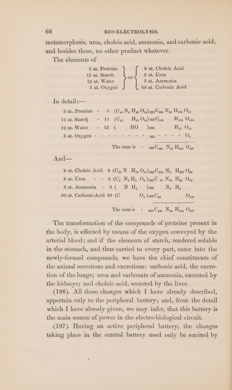 metamorphosis, urea, choleic acid, ammonia, and carbonic acid, and besides these, no other product whatever. The elements of 5 at. Proteine 9 at. Choleic Acid 15 at. Starch ts 9 at. Urea 12 at. Water 3 at. Ammonia 5 at. Oxygen 60 at. Carbonic Acid In detail :--- 5 at. Proteine - 5 (Cy Ng Hog On) —Coro Nao Hiso O70 15 at. Starch - 15 (Cy Hy On)=Cia Hi 1045 12at. Water ~- 12 ¢ HO )= Hy 1@,, Bets Oxygen or oti, “ie! vies lez Seer et Os The sum is - = Cu2 Ny Hy, Ov; And— 9 abe: Choléie, Acid (9 (Gig) N » HiggcQ),) 2 Cag Noi Meg! 05, &gt; ate Urea: by ir 99 CCp Nady Once ® ei Ne ByOs 3at.Ammonia - 3( N HH, )= NsoH, 60 at. Carbonic Acid 60 (C O, )= Ce Os, The sumis - 2=Cyy Noy Hy On, The transformation of the compounds of proteine present in the body, is effected by means of the oxygen conveyed by the arterial blood; and if the elements of starch, rendered soluble in the stomach, and thus carried to every part, enter into the newly-formed compounds, we have the chief constituents of the animal secretions and excretions: carbonic acid, the excre- tion of the lungs; urea and carbonate of ammonia, excreted by the kidneys; and choleic acid, secreted by the liver. (196). All those changes which I have already described, appertain only to the peripheral battery; and, from the detail which I have already given, we may infer, that this battery is the main source of power in the electro-biological circuit. (197). Having an active peripheral battery, the changes taking place in the central battery need only be excited by