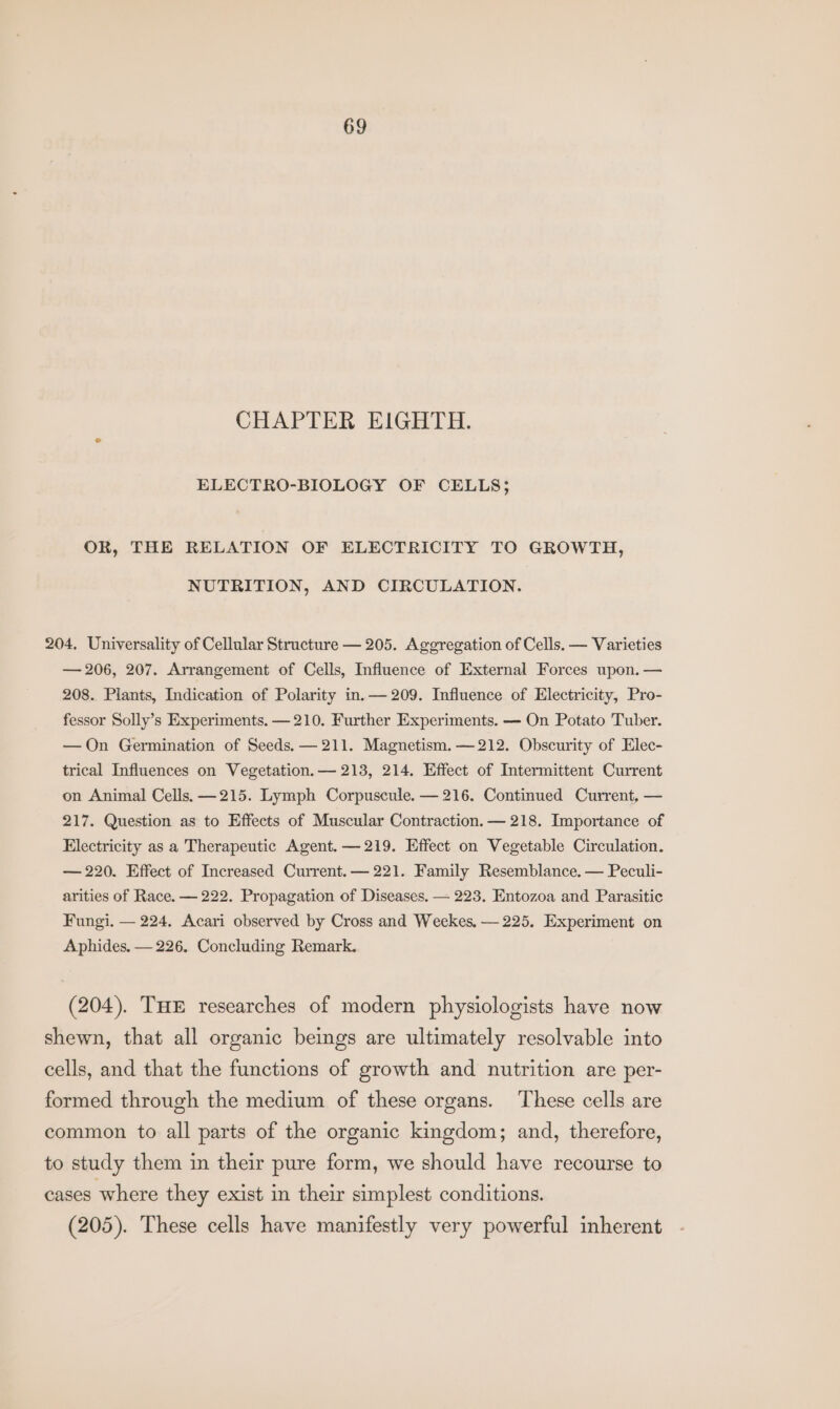 CHAPTER EIGHTH. ELECTRO-BIOLOGY OF CELLS; OR, THE RELATION OF ELECTRICITY TO GROWTH, NUTRITION, AND CIRCULATION. 204, Universality of Cellular Structure — 205. Aggregation of Cells. — Varieties — 206, 207. Arrangement of Cells, Influence of External Forces upon. — 208. Plants, Indication of Polarity in.— 209. Influence of Electricity, Pro- fessor Solly’s Experiments. — 210. Further Experiments. — On Potato Tuber. —On Germination of Seeds, — 211. Magnetism. —212. Obscurity of Elec- trical Influences on Vegetation. — 213, 214. Effect of Intermittent Current on Animal Cells, —215. Lymph Corpuscule. — 216. Continued Current, — 217. Question as to Effects of Muscular Contraction. — 218. Importance of Electricity as a Therapeutic Agent. — 219. Effect on Vegetable Circulation. — 220. Effect of Increased Current. — 221. Family Resemblance. — Peculi- arities of Race. — 222. Propagation of Diseases. — 223. Entozoa and Parasitic Fungi. — 224. Acari observed by Cross and Weekes, — 225. Experiment on Aphides. — 226, Concluding Remark. (204). THE researches of modern physiologists have now shewn, that all organic beings are ultimately resolvable into cells, and that the functions of growth and nutrition are per- formed through the medium of these organs. These cells are common to all parts of the organic kingdom; and, therefore, to study them in their pure form, we should have recourse to cases where they exist in their simplest conditions. (205). These cells have manifestly very powerful inherent