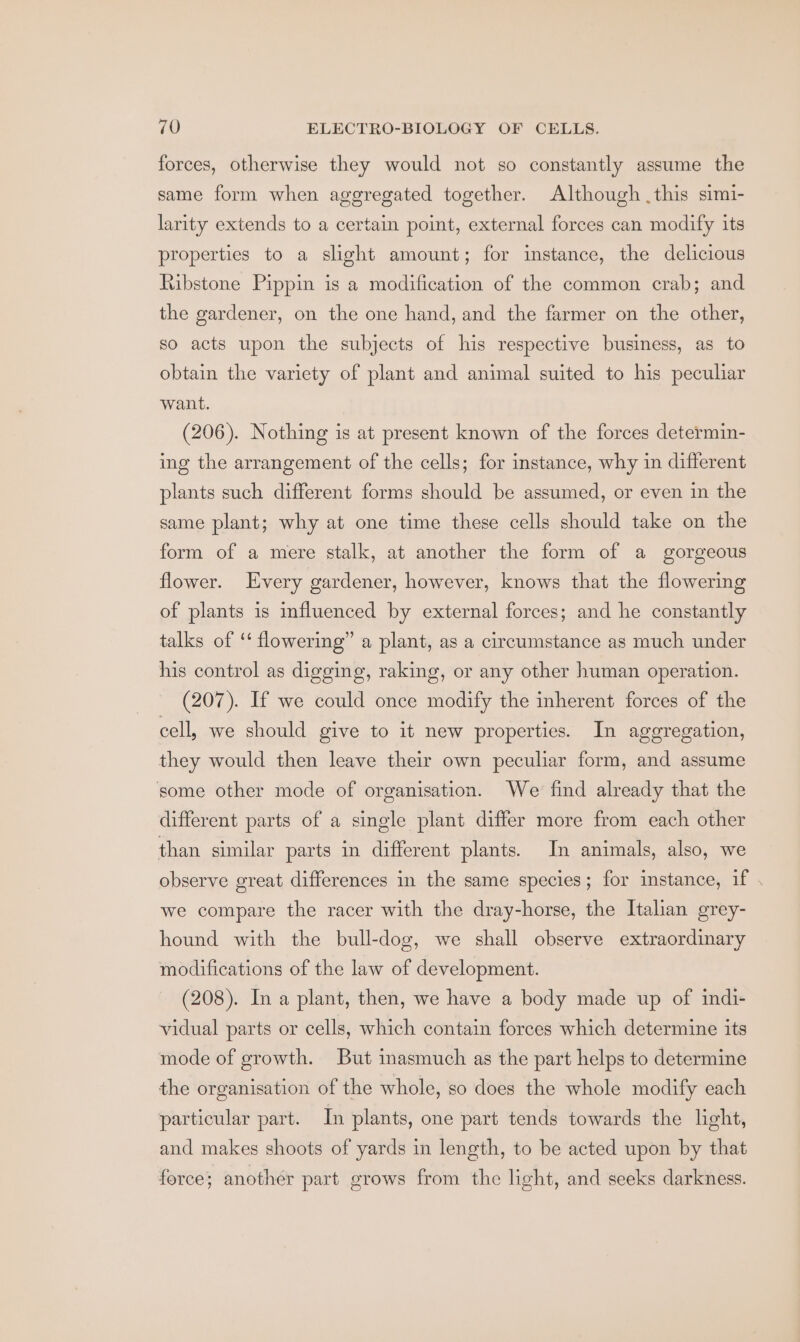 forces, otherwise they would not so constantly assume the same form when aggregated together. Although this simi- larity extends to a certain point, external forces can modify its properties to a slight amount; for instance, the delicious Ribstone Pippin is a modification of the common crab; and the gardener, on the one hand, and the farmer on the other, so acts upon the subjects of his respective business, as to obtain the variety of plant and animal suited to his peculiar want. (206). Nothing is at present known of the forces determin- ing the arrangement of the cells; for instance, why in different plants such different forms should be assumed, or even in the same plant; why at one time these cells should take on the form of a mere stalk, at another the form of a gorgeous flower. Every gardener, however, knows that the flowering of plants is influenced by external forces; and he constantly talks of ‘‘ flowering” a plant, as a circumstance as much under his control as digging, raking, or any other human operation. (207). If we could once modify the inherent forces of the cell, we should give to it new properties. In aggregation, they would then leave their own peculiar form, and assume some other mode of organisation. We find already that the different parts of a single plant differ more from each other than similar parts in different plants. In animals, also, we observe great differences in the same species; for instance, if . we compare the racer with the dray-horse, the Italian grey- hound with the bull-dog, we shall observe extraordinary modifications of the law of development. (208). In a plant, then, we have a body made up of indi- vidual parts or cells, which contain forces which determine its mode of growth. But inasmuch as the part helps to determine the organisation of the whole, so does the whole modify each particular part. In plants, one part tends towards the light, and makes shoots of yards in length, to be acted upon by that force; another part grows from the light, and seeks darkness.