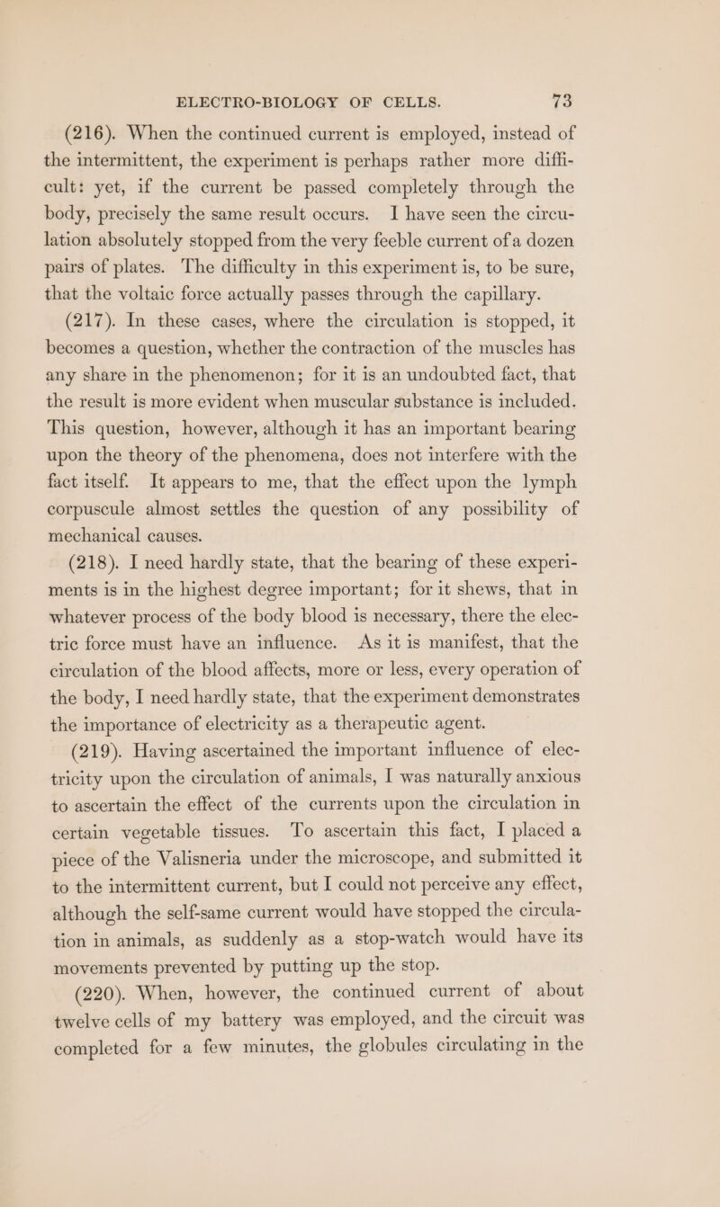 (216). When the continued current is employed, instead of the intermittent, the experiment is perhaps rather more diff- cult: yet, if the current be passed completely through the body, precisely the same result occurs. I have seen the circu- lation absolutely stopped from the very feeble current ofa dozen pairs of plates. The difficulty in this experiment is, to be sure, that the voltaic force actually passes through the capillary. (217). In these cases, where the circulation is stopped, it becomes a question, whether the contraction of the muscles has any share in the phenomenon; for it is an undoubted fact, that the result is more evident when muscular substance is included. This question, however, although it has an important bearing upon the theory of the phenomena, does not interfere with the fact itself. It appears to me, that the effect upon the lymph corpuscule almost settles the question of any possibility of mechanical causes. (218). I need hardly state, that the bearing of these experi- ments is in the highest degree important; for it shews, that in whatever process of the body blood is necessary, there the elec- tric force must have an influence. As it is manifest, that the circulation of the blood affects, more or less, every operation of the body, I need hardly state, that the experiment demonstrates the importance of electricity as a therapeutic agent. (219). Having ascertained the important imfluence of elec- tricity upon the circulation of animals, I was naturally anxious to ascertain the effect of the currents upon the circulation in certain vegetable tissues. To ascertain this fact, I placed a piece of the Valisneria under the microscope, and submitted it to the intermittent current, but I could not perceive any effect, although the self-same current would have stopped the circula- tion in animals, as suddenly as a stop-watch would have its movements prevented by putting up the stop. (220). When, however, the continued current of about twelve cells of my battery was employed, and the circuit was completed for a few minutes, the globules circulating in the