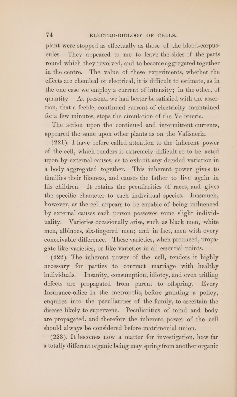 plant were stopped as effectually as those of the blood-corpus- cules. They appeared to me to leave the sides of the parts round which they revolved, and to become aggregated together in the centre. The value of these experiments, whether the effects are chemical or electrical, it is difficult to estimate, as in the one case we employ a current of intensity; in the other, of quantity. At present, we had better be satisfied with the asser- tion, that a feeble, continued current of electricity maintained for a few minutes, stops the circulation of the Valisneria. The action upon the continued and intermittent currents, appeared the same upon other plants as on the Valisneria. (221). I have before called attention to the inherent power of the cell, which renders it extremely difficult so to be acted upon by external causes, as to exhibit any decided variation in a body aggregated together. This inherent power gives to families their likeness, and causes the father to live again in his children. It retains the peculiarities of races, and gives the specific character to each individual species. Inasmuch, however, as the cell appears to be capable of being influenced by external causes each person possesses some slight individ- uality. Varieties occasionally arise, such as black men, white men, albinoes, six-fingered men; and in fact, men with every conceivable difference. These varieties, when produced, propa- gate like varieties, or like varieties in all essential points. (222). The inherent power of the cell, renders it highly necessary for parties to contract marriage with healthy individuals. Insanity, consumption, idiotcy, and even trifling defects are propagated from parent to offspring. Every Insurance-office in the metropolis, before granting a policy, enquires into the peculiarities of the family, to ascertain the disease likely to supervene. Peculiarities of mind and body are propagated, and therefore the inherent power of the cell should always be considered before matrimonial union. (223). It becomes now a matter for investigation, how far a totally different organic being may spring from another organic
