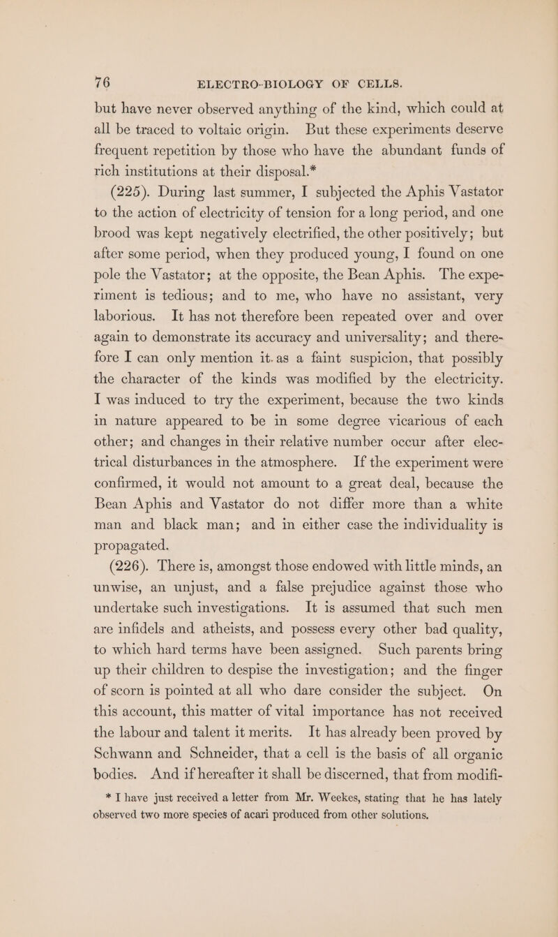 but have never observed anything of the kind, which could at all be traced to voltaic origin. But these experiments deserve frequent repetition by those who have the abundant funds of rich institutions at their disposal.* (225). During last summer, I subjected the Aphis Vastator to the action of electricity of tension for a long period, and one brood was kept negatively electrified, the other positively; but after some period, when they produced young, I found on one pole the Vastator; at the opposite, the Bean Aphis. The expe- riment is tedious; and to me, who have no assistant, very laborious. It has not therefore been repeated over and over again to demonstrate its accuracy and universality; and there- fore I can only mention it.as a faint suspicion, that possibly the character of the kinds was modified by the electricity. I was induced to try the experiment, because the two kinds in nature appeared to be in some degree vicarious of each other; and changes in their relative number occur after elec- trical disturbances in the atmosphere. If the experiment were confirmed, it would not amount to a great deal, because the Bean Aphis and Vastator do not differ more than a white man and black man; and in either case the individuality is propagated. (226). There is, amongst those endowed with little minds, an unwise, an unjust, and a false prejudice against those who undertake such investigations. It is assumed that such men are infidels and atheists, and possess every other bad quality, to which hard terms have been assigned. Such parents bring up their children to despise the investigation; and the finger of scorn is pointed at all who dare consider the subject. On this account, this matter of vital importance has not received the labour and talent it merits. It has already been proved by Schwann and Schneider, that a cell is the basis of all organic bodies. And if hereafter it shall be discerned, that from modifi- * T have just received a letter from Mr. Weekes, stating that he has lately observed two more species of acari produced from other solutions.