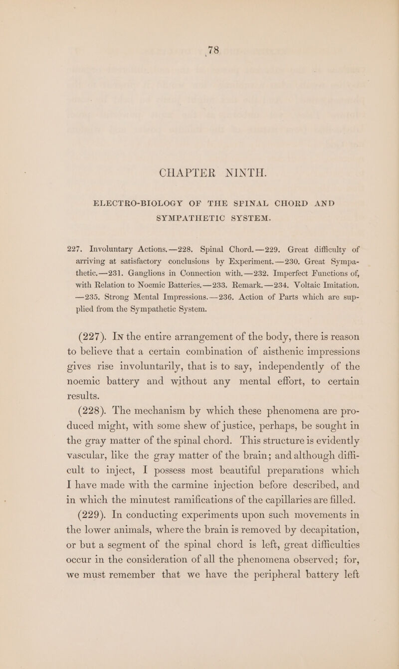 CHAPTER NINTH. ELECTRO-BIOLOGY OF THE SPINAL CHORD AND SYMPATHETIC SYSTEM. 227. Involuntary Actions.—228, Spinal Chord.—229. Great difficulty of arriving at satisfactory conclusions by Experiment.—230, Great Sympa- thetic. —231. Ganglions in Connection with, —232. Imperfect Functions of, with Relation to Noemic Batteries. —233. Remark.—234. Voltaic Imitation. — 235. Strong Mental Impressions.—236. Action of Parts which are sup- plied from the Sympathetic System. (227). In the entire arrangement of the body, there is reason to believe that a certain combination of aisthenic impressions gives rise involuntarily, that is to say, independently of the noemic battery and without any mental effort, to certain results. (228). The mechanism by which these phenomena are pro- duced might, with some shew of justice, perhaps, be sought in the gray matter of the spinal chord. This structure is evidently vascular, like the gray matter of the brain; and although diff- cult to inject, I possess most beautiful preparations which I have made with the carmine injection before described, and in which the minutest ramifications of the capillaries are filled. (229). In conducting experiments upon such movements in the lower animals, where the brain is removed by decapitation, or but a segment of the spinal chord is left, great difficulties occur in the consideration of all the phenomena observed; for, we must remember that we have the peripheral battery left
