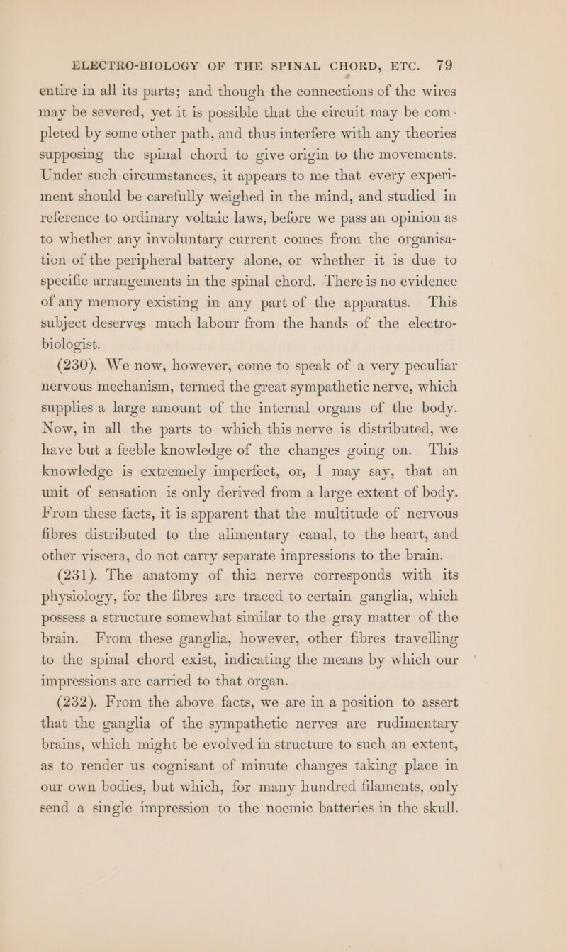 entire in all its parts; and though the connections of the wires may be severed, yet it is possible that the circuit may be com: pleted by some other path, and thus interfere with any theories supposing the spinal chord to give origin to the movements. Under such circumstances, it appears to me that every experi- ment should be carefully weighed in the mind, and studied in reference to ordinary voltaic laws, before we pass an opinion as to whether any involuntary current comes from the organisa- tion of the peripheral battery alone, or whether it is due to specific arrangements in the spinal chord. There is no evidence of any memory existing in any part of the apparatus. This subject deserves much labour from the hands of the electro- biologist. (230). We now, however, come to speak of a very peculiar nervous mechanism, termed the great sympathetic nerve, which supplies a large amount of the internal organs of the body. Now, in all the parts to which this nerve is distributed, we have but a feeble knowledge of the changes going on. ‘This knowledge is extremely imperfect, or, I may say, that an unit of sensation is only derived from a large extent of body. From these facts, it is apparent that the multitude of nervous fibres distributed to the alimentary canal, to the heart, and other viscera, do not carry separate impressions to the brain. (231). The anatomy of this nerve corresponds with its physiology, for the fibres are traced to certain ganglia, which possess a structure somewhat similar to the gray matter of the brain. From these ganglia, however, other fibres travelling to the spinal chord exist, indicating the means by which our impressions are carried to that organ. (232). From the above facts, we are in a position to assert that the ganglia of the sympathetic nerves are rudimentary brains, which might be evolved in structure to such an extent, as to render us cognisant of minute changes taking place in our own bodies, but which, for many hundred filaments, only send a single impression to the noemic batteries in the skull.