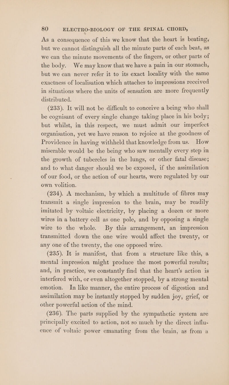 As a consequence of this we know that the heart is beating, but we cannot distinguish all the minute parts of each beat, as we can the minute movements of the fingers, or other parts of the body. We may know that we have a pain in our stomach, but we can never refer it to its exact locality with the same exactness of localisation which attaches to impressions received in situations where the units of sensation are more frequently distributed. (233). It will not be difficult to conceive a being who shall be cognisant of every single change taking place in his body; but whilst, in this respect, we must admit our imperfect organisation, yet we have reason to rejoice at the goodness of Providence in having withheld that knowledge from us. How miserable would be the being who saw mentally every step in the growth of tubercles in the lungs, or other fatal disease; and to what danger should we be exposed, if the assimilation of our food, or the action of our hearts, were regulated by our own volition. (234). A mechanism, by which a multitude of fibres may transmit a single impression to the brain, may be readily imitated by voltaic electricity, by placing a dozen or more wires in a battery cell as one pole, and by opposing a single wire to the whole. By this arrangement, an impression transmitted down the one wire would affect the twenty, or any one of the twenty, the one opposed wire. (235). It is manifest, that from a structure like this, a mental impression might produce the most powerful results; and, in practice, we constantly find that the heart’s action is interfered with, or even altogether stopped, by a strong mental emotion. In like manner, the entire process of digestion and assimilation may be instantly stopped by sudden joy, grief, or other powerful action of the mind. (236). The parts supplied by the sympathetic system are principally excited to action, not so much by the direct influ- ence of voltaic power emanating from the brain, as from a