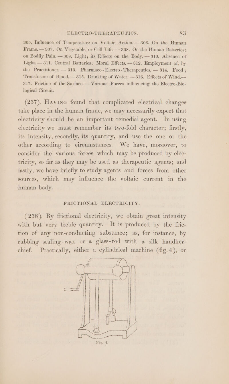 305. Influence of Temperature on Voltaic Action.— 306. On the Human Frame. — 307. On Vegetable, or Cell Life. — 308. On the Human Batteries; on Bodily Pain. — 309. Light; its Effects on the Body.— 310. Absence of Light. — 311. Central Batteries; Moral Effects. —312. Employment of, by the Practitioner. — 313. Pharmaco - Electro - Therapeutics. — 314. Food ; Transfusion of Blood, —315. Drinking of Water. — 316. Effects of Wind.— 317. Friction of the Surface.— Various Forces influencing the Electro-Bio- logical Circuit. (237). Havine found that complicated electrical changes take place in the human frame, we may necessarily expect that electricity should be an important remedial agent. In using electricity we must remember its two-fold character; firstly, its intensity, secondly, its quantity, and use the one or the other according to circumstances. We have, moreover, to consider the various forces which may be produced by elec- tricity, so far as they may be used as therapeutic agents; and lastly, we have briefly to study agents and forces from other sources, which may influence the voltaic current in the human body. FRICTIONAL ELECTRICITY. (238). By frictional electricity, we obtain great intensity with but very feeble quantity. It is produced by the fric- tion of any non-conducting substance; as, for instance, by rubbing sealing-wax or a glass-rod with a silk handker- chief. Practically, either a cylindrical machine (fig.4), or