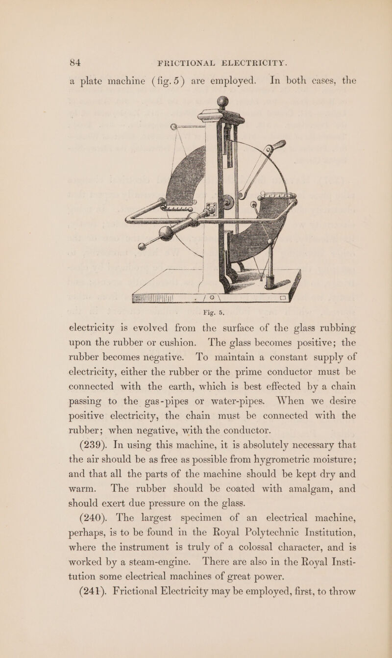 a plate machine (fig.5) are employed. In both cases, the i t =~ it iH Dy ( As (\) Ay A Ww i E il ae ee il ew: ee Hi Se Te ——— (s tT YS (ee (TT 78 \ ay Fig. 5. electricity is evolved from the surface of the glass rubbing upon the rubber or cushion. The glass becomes positive; the rubber becomes negative. To maintain a constant supply of electricity, either the rubber or the prime conductor must be connected with the earth, which is best effected by a chain passing to the gas-pipes or water-pipes. When we desire positive electricity, the chain must be connected with the rubber; when negative, with the conductor. (239). In using this machine, it is absolutely necessary that the air should be as free as possible from hygrometric moisture; and that all the parts of the machine should be kept dry and warm. The rubber should be coated with amalgam, and should exert due pressure on the glass. (240). The largest specimen of an electrical machine, perhaps, is to be found in the Royal Polytechnic Institution, where the instrument is truly of a colossal character, and is worked by a steam-engine. There are also in the Royal Insti- tution some electrical machines of great power. (241). Frictional Electricity may be employed, first, to throw