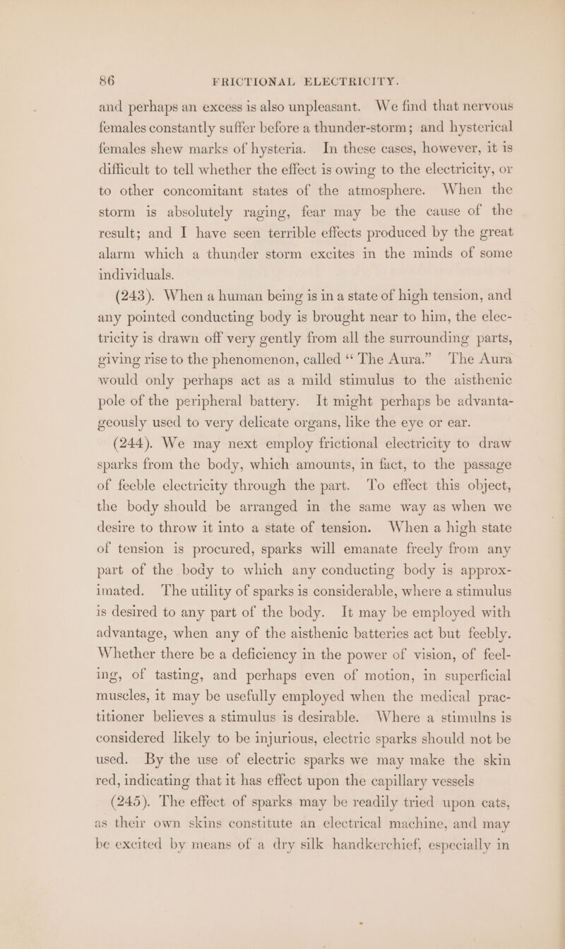 and perhaps an excess is also unpleasant. We find that nervous females constantly suffer before a thunder-storm; and hysterical females shew marks of hysteria. In these cases, however, it is difficult to tell whether the effect is owing to the electricity, or to other concomitant states of the atmosphere. When the storm is absolutely raging, fear may be the cause of the result; and I have seen terrible effects produced by the great alarm which a thunder storm excites in the minds of some individuals. (243). When a human being is in a state of high tension, and any pointed conducting body is brought near to him, the elec- tricity is drawn off very gently from all the surrounding parts, giving rise to the phenomenon, called ‘The Aura.” The Aura would only perhaps act as a mild stimulus to the aisthenic pole of the peripheral battery. It might perhaps be advanta- geously used to very delicate organs, like the eye or ear. (244). We may next employ frictional electricity to draw sparks from the body, which amounts, in fact, to the passage of feeble electricity through the part. To effect this object, the body should be arranged in the same way as when we desire to throw it into a state of tension. When a high state of tension is procured, sparks will emanate freely from any part of the body to which any conducting body is approx- imated. ‘The utility of sparks 1s considerable, where a stimulus is desired to any part of the body. It may be employed with advantage, when any of the aisthenic batteries act but feebly. Whether there be a deficiency in the power of vision, of feel- ing, of tasting, and perhaps even of motion, in superficial muscles, it may be usefully employed when the medical prac- titioner believes a stimulus is desirable. Where a stimulns is considered likely to be injurious, electric sparks should not be used. By the use of electric sparks we may make the skin red, indicating that it has effect upon the capillary vessels (245). The effect of sparks may be readily tried upon cats, as their own skins constitute an electrical machine, and may be excited by means of a dry silk handkerchief, especially in