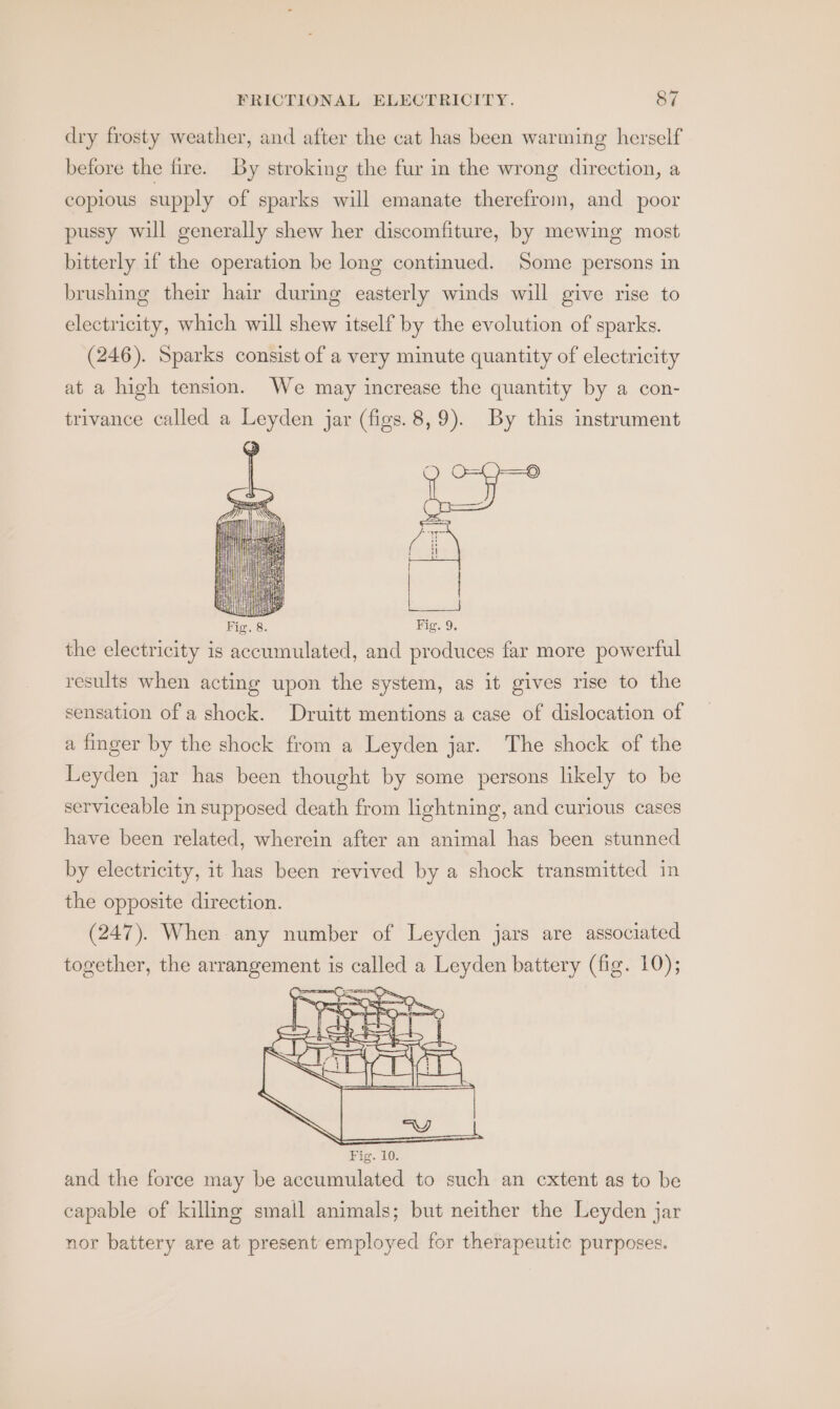 dry frosty weather, and after the cat has been warming herself before the fire. By stroking the fur in the wrong direction, a copious supply of sparks will emanate therefrom, and poor pussy will generally shew her discomfiture, by mewing most bitterly if the operation be long continued. Some persons in brushing their hair during easterly winds will give rise to electricity, which will shew itself by the evolution of sparks. (246). Sparks consist of a very minute quantity of electricity at a high tension. We may increase the quantity by a con- trivance called a Leyden jar (figs. 8,9). By this instrument results when acting upon the system, as it gives rise to the sensation of a shock. Druitt mentions a case of dislocation of a finger by the shock from a Leyden jar. The shock of the Leyden jar has been thought by some persons likely to be serviceable in supposed death from lightning, and curious cases have been related, wherein after an animal has been stunned by electricity, it has been revived by a shock transmitted in the opposite direction. (247). When any number of Leyden jars are associated together, the arrangement is called a Leyden battery (fig. 10); capable of killing small animals; but neither the Leyden jar nor battery are at present employed for therapeutic purposes.