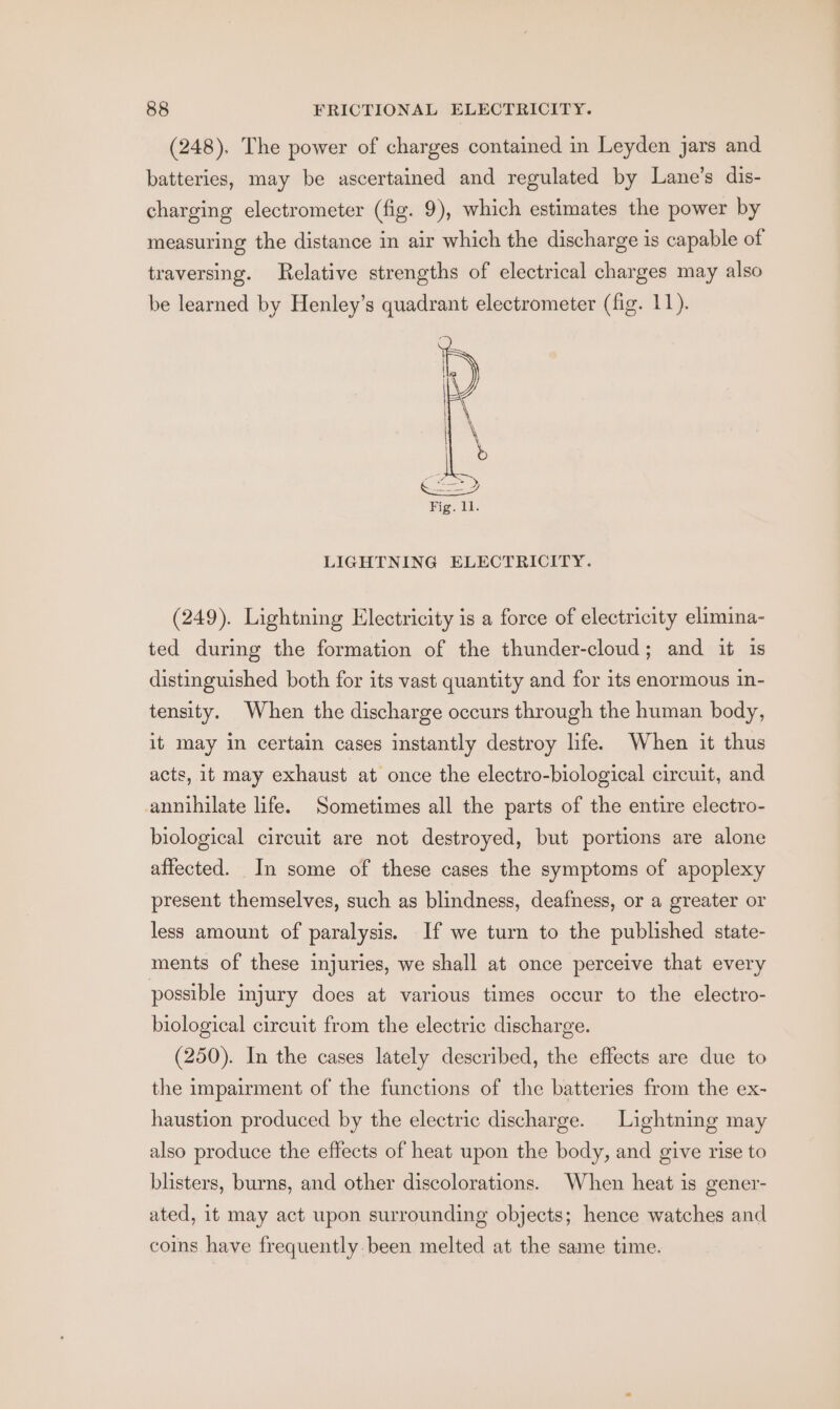 (248). The power of charges contained in Leyden jars and batteries, may be ascertained and regulated by Lane’s dis- charging electrometer (fig. 9), which estimates the power by measuring the distance in air which the discharge is capable of traversing. Relative strengths of electrical charges may also be learned by Henley’s quadrant electrometer (fig. 11). LIGHTNING ELECTRICITY. (249). Lightning Electricity is a force of electricity elimina- ted during the formation of the thunder-cloud; and it is distinguished both for its vast quantity and for its enormous in- tensity. When the discharge occurs through the human body, it may in certain cases instantly destroy life. When it thus acts, it may exhaust at once the electro-biological circuit, and annihilate life. Sometimes all the parts of the entire electro- biological circuit are not destroyed, but portions are alone affected. In some of these cases the symptoms of apoplexy present themselves, such as blindness, deafness, or a greater or less amount of paralysis. If we turn to the published state- ments of these injuries, we shall at once perceive that every possible injury does at various times occur to the electro- biological circuit from the electric discharge. (250). In the cases lately described, the effects are due to the impairment of the functions of the batteries from the ex- haustion produced by the electric discharge. Lightning may also produce the effects of heat upon the body, and give rise to blisters, burns, and other discolorations. When heat is gener- ated, it may act upon surrounding objects; hence watches and coins have frequently. been melted at the same time.