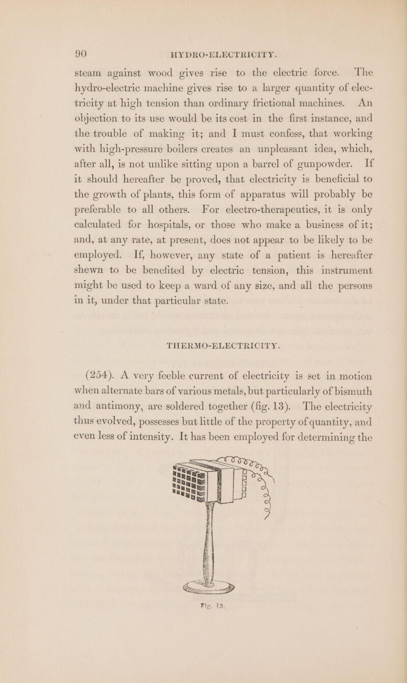 steam against wood gives rise to the electric force. The hydro-electric machine gives rise to a larger quantity of elec- tricity at high tension than ordinary frictional machines. An objection to its use would be its cost in the first instance, and the trouble of making it; and I must confess, that working with high-pressure boilers creates an unpleasant idea, which, after all, is not unlike sitting upon a barrel of gunpowder. If it should hereafter be proved, that electricity is beneficial to the growth of plants, this form of apparatus will probably be preferable to all others. For electro-therapeutics, it is only calculated for hospitals, or those who make a business of it; and, at any rate, at present, does not appear to be likely to be employed. If, however, any state of a patient is hereafter shewn to be benefited by electric tension, this instrument might be used to keep a ward of any size, and all the persons in it, under that particular state. THERMO-ELECTRICITY. (254). A very feeble current of electricity is set in motion when alternate bars of various metals, but particularly of bismuth and antimony, are soldered together (fig.13). The electricity thus evolved, possesses but little of the property of quantity, and even less of intensity. It has been employed for determining the