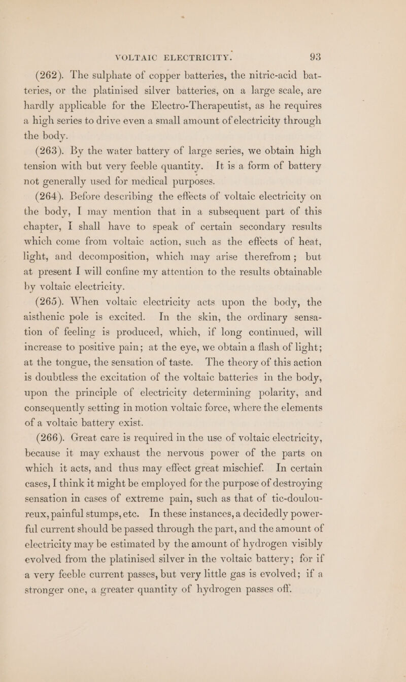 (262). The sulphate of copper batteries, the nitric-acid bat- teries, or the platinised silver batteries, on a large scale, are hardly applicable for the Electro-Therapeutist, as he requires a high series to drive even a small amount of electricity through the body. (263). By the water battery of large series, we obtain high tension with but very feeble quantity. It is a form of battery not generally used for medical purposes. (264). Before describing the effects of voltaic electricity on the body, I may mention that in a subsequent part of this chapter, I shall have to speak of certain secondary results which come from voltaic action, such as the effects of heat, light, and decomposition, which may arise therefrom; but at present I will confine my attention to the results obtainable by voltaic electricity. (265). When voltaic electricity acts upon the body, the aisthenic pole is excited. In the skin, the ordinary sensa- tion of feeling is produced, which, if long continued, will increase to positive pain; at the eye, we obtain a flash of light; at the tongue, the sensation of taste. The theory of this action is doubtless the excitation of the voltaic batteries in the body, upon the principle of electricity determining polarity, and consequently setting in motion voltaic force, where the elements of a voltaic battery exist. (266). Great care is required in the use of voltaic electricity, because it may exhaust the nervous power of the parts on which it acts, and thus may effect great mischief. In certain cases, I think it might be employed for the purpose of destroying sensation in cases of extreme pain, such as that of tic-doulou- reux, painful stumps, etc. In these instances, a decidedly power- ful current should be passed through the part, and the amount of electricity may be estimated by the amount of hydrogen visibly evolved from the platinised silver in the voltaic battery; for if a very feeble current passes, but very little gas is evolved; if a stronger one, a greater quantity of hydrogen passes off.