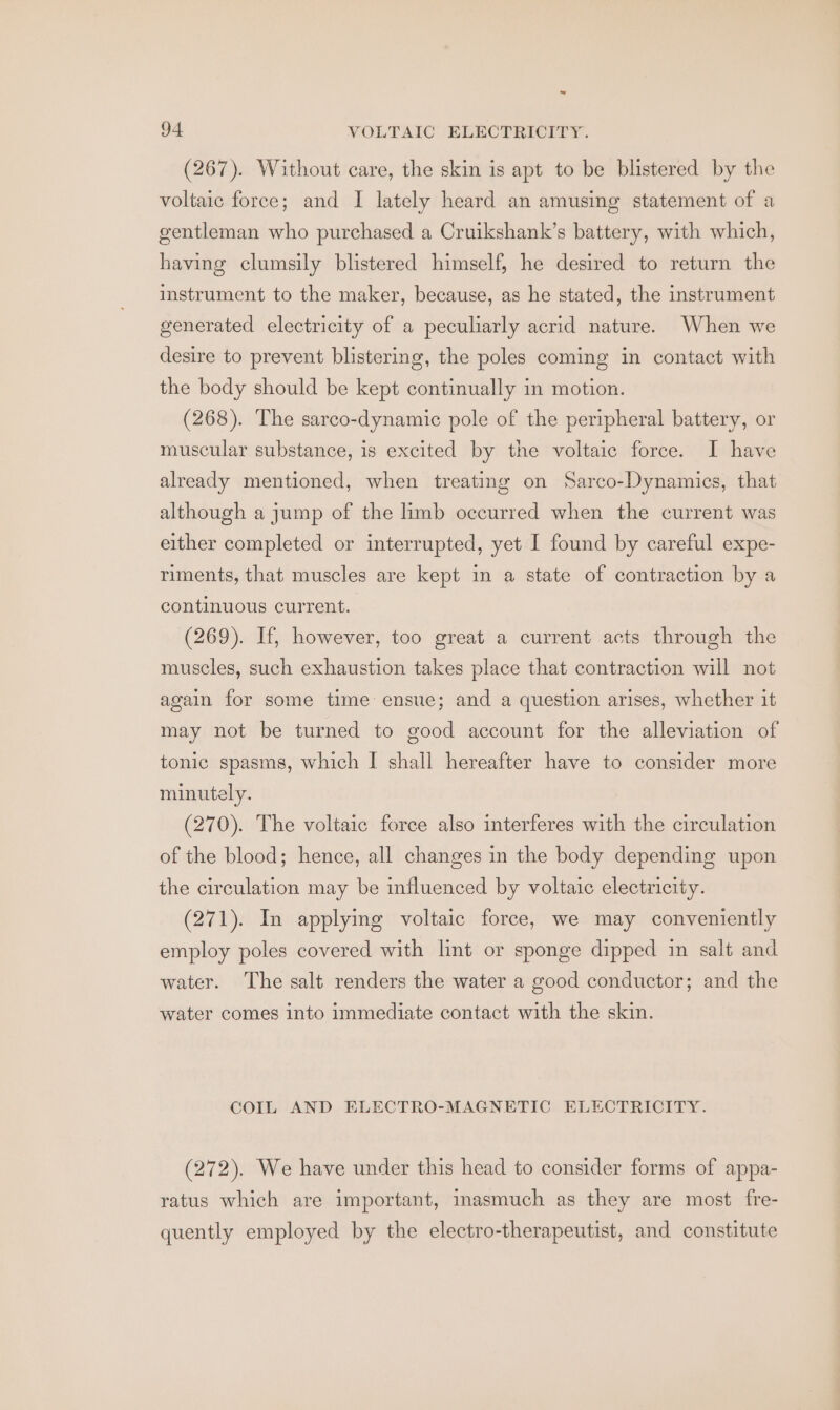 ~ 94 VOLTAIC ELECTRICITY. (267). Without care, the skin is apt to be blistered by the voltaic force; and I lately heard an amusing statement of a gentleman who purchased a Cruikshank’s battery, with which, having clumsily blistered himself, he desired to return the instrument to the maker, because, as he stated, the instrument generated electricity of a peculiarly acrid nature. When we desire to prevent blistering, the poles coming in contact with the body should be kept continually in motion. (268). The sarco-dynamic pole of the peripheral battery, or muscular substance, is excited by the voltaic force. I have already mentioned, when treating on Sarco-Dynamics, that although a jump of the limb occurred when the current was either completed or interrupted, yet I found by careful expe- riments, that muscles are kept in a state of contraction by a continuous current. (269). If, however, too great a current acts through the muscles, such exhaustion takes place that contraction will not again for some time ensue; and a question arises, whether it may not be turned to good account for the alleviation of tonic spasms, which I shall hereafter have to consider more minutely. (270). The voltaic force also interferes with the circulation of the blood; hence, all changes in the body depending upon the circulation may be influenced by voltaic electricity. (271). In applying voltaic force, we may conveniently employ poles covered with lint or sponge dipped in salt and water. The salt renders the water a good conductor; and the water comes into immediate contact with the skin. COIL AND ELECTRO-MAGNETIC ELECTRICITY. (272). We have under this head to consider forms of appa- ratus which are important, inasmuch as they are most fre- quently employed by the electro-therapeutist, and constitute