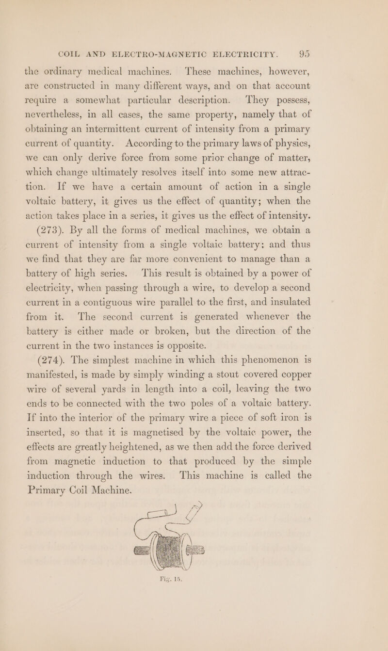 the ordinary medical machines. These machines, however, are constructed in many different ways, and on that account require a somewhat particular description. They possess, nevertheless, in all cases, the same property, namely that of obtaining an intermittent current of intensity from a primary current of quantity. According to the primary laws of physics, we can only derive force from some prior change of matter, which change ultimately resolves itself into some new attrac- tion. If we have a certain amount of action in a single voltaic battery, it gives us the effect of quantity; when the action takes place in a series, it gives us the effect of intensity. (273). By all the forms of medical machines, we obtain a current of intensity from a single voltaic battery; and thus we find that they are far more convenient to manage than a battery of high series. This result is obtamed by a power of electricity, when passing through a wire, to develop a second current in a contiguous wire parallel to the first, and insulated from it. The second current is generated whenever the battery is either made or broken, but the direction of the current in the two instances is opposite. (274). The simplest machine in which this phenomenon is manifested, is made by simply winding a stout covered copper wire of several yards in length into a coil, leaving the two ends to be connected with the two poles of a voltaic battery. If into the interior of the primary wire a piece of soft iron is inserted, so that it is magnetised by the voltaic power, the effects are greatly heightened, as we then add the force derived from magnetic induction to that produced by the simple induction through the wires. This machine is called the Primary Coil Machine.