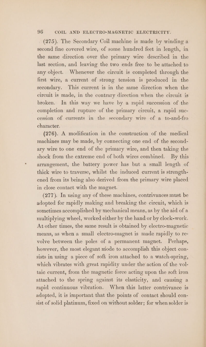 (275). The Secondary Coil machine is made by winding a second fine covered wire, of some hundred feet in length, in the same direction over the primary wire described in the last section, and leaving the two ends free to be attached to any object. Whenever the circuit is completed through the first wire, a current of strong tension is produced in the secondary. ‘This current is in the same direction when the circuit is made, in the contrary direction when the circuit is broken. In this way we have by a rapid succession of the completion and rupture of the primary circuit, a rapid suc- cession of currents in the secondary wire of a _to-and-fro character. (276). A modification in the construction of the medical machines may be made, by connecting one end of the second- ary wire to one end of the primary wire, and then taking the shock from the extreme end of both wires combined. By this arrangement, the battery power has but a small length of thick wire to traverse, whilst the induced current is strength- ened from its being also derived from the primary wire placed in close contact with the magnet. (277). In using any of these machines, contrivances must be adopted for rapidly making and breaking the circuit, which is sometimes accomplished by mechanical means, as by the aid of a multiplying wheel, worked either by the hand or by clock-work. At other times, the same result is obtained by electro-magnetic means, as when a small electro-magnet is made rapidly to re- volve between the poles of a permanent magnet. Perhaps, however, the most elegant mode to accomplish this object con- sists in using a piece of soft iron attached to a watch-spring, which vibrates with great rapidity under the action of the vol- taic current, from the magnetic force acting upon the soft iron attached to the spring against its elasticity, and causing a rapid continuous vibration. When this latter contrivance is adopted, it is important that the points of contact should con- sist of solid platinum, fixed on without solder; for when solder is
