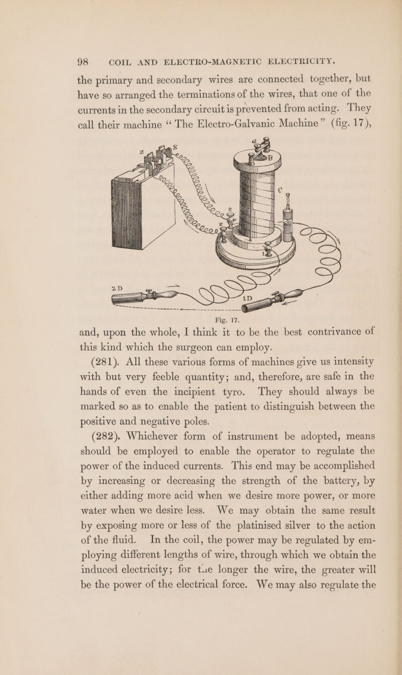 the primary and secondary wires are connected together, but have so arranged the terminations of the wires, that one of the currents in the secondary circuit is prevented from acting. They call their machine ‘“‘ The Electro-Galvanic Machine” (fig. 17), (281). All these various forms of machines give us intensity with but very feeble quantity; and, therefore, are safe in the hands of even the incipient tyro. They should always be marked so as to enable the patient to distinguish between the positive and negative poles. (282). Whichever form of instrument be adopted, means should be employed to enable the operator to regulate the power of the induced currents. This end may be accomplished by increasing or decreasing the strength of the battery, by either adding more acid when we desire more power, or more water when we desire less. We may obtain the same result by exposing more or less of the platinised silver to the action of the fluid. In the coil, the power may be regulated by em- ploying different lengths of wire, through which we obtain the induced electricity; for tue longer the wire, the greater will be the power of the electrical force. We may also regulate the