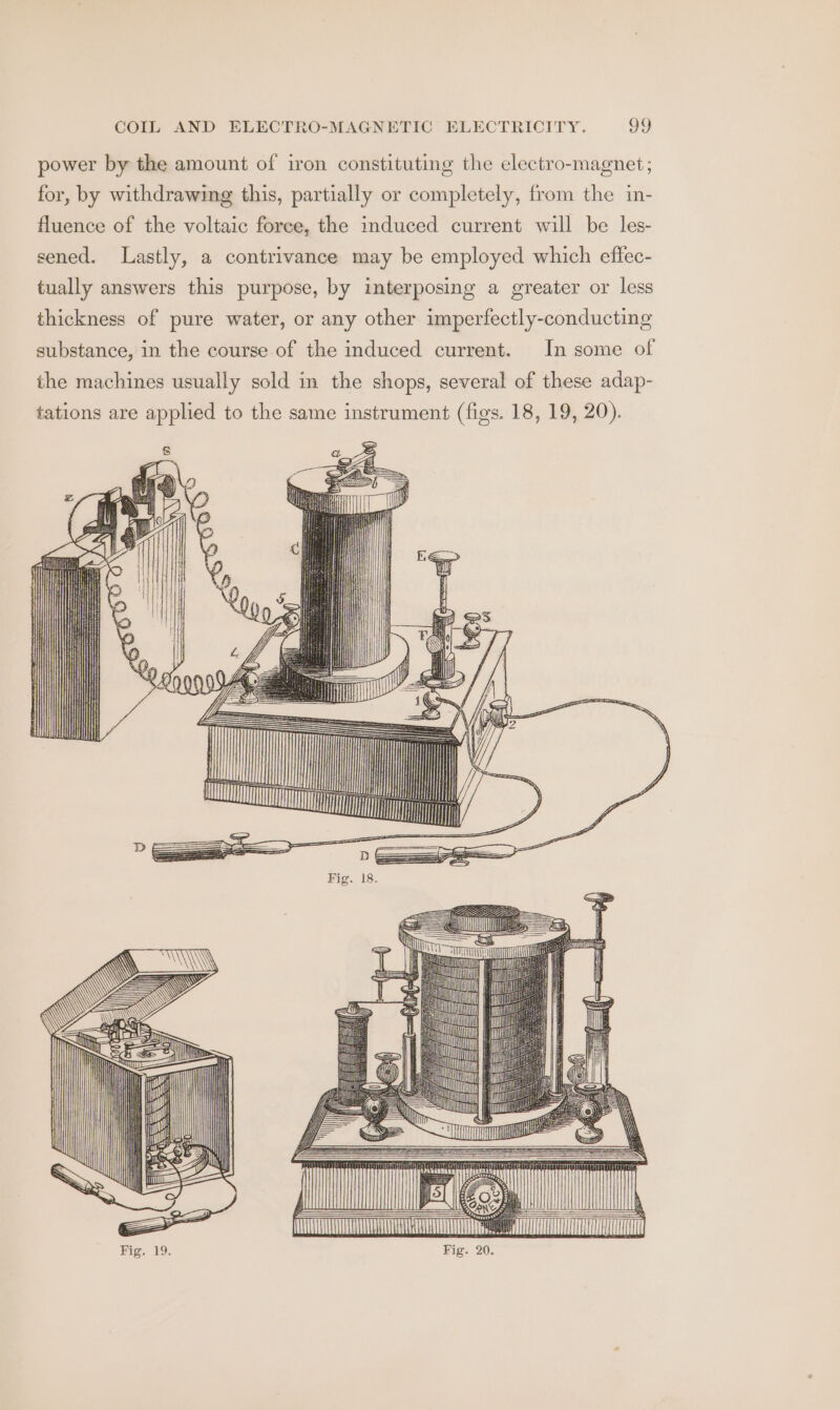 power by the amount of iron constituting the electro-magnet; for, by withdrawing this, partially or completely, from the in- fluence of the voltaic foree, the induced current will be les- sened. Lastly, a contrivance may be employed which effec- tually answers this purpose, by interposing a greater or less thickness of pure water, or any other imperfectly-conducting substance, in the course of the induced current. In some of the machines usually sold in the shops, several of these adap- tations are applied to the same instrument (figs. 18, 19, 20). Fi ff} | j Lm 7, ce LT LT mit ml
