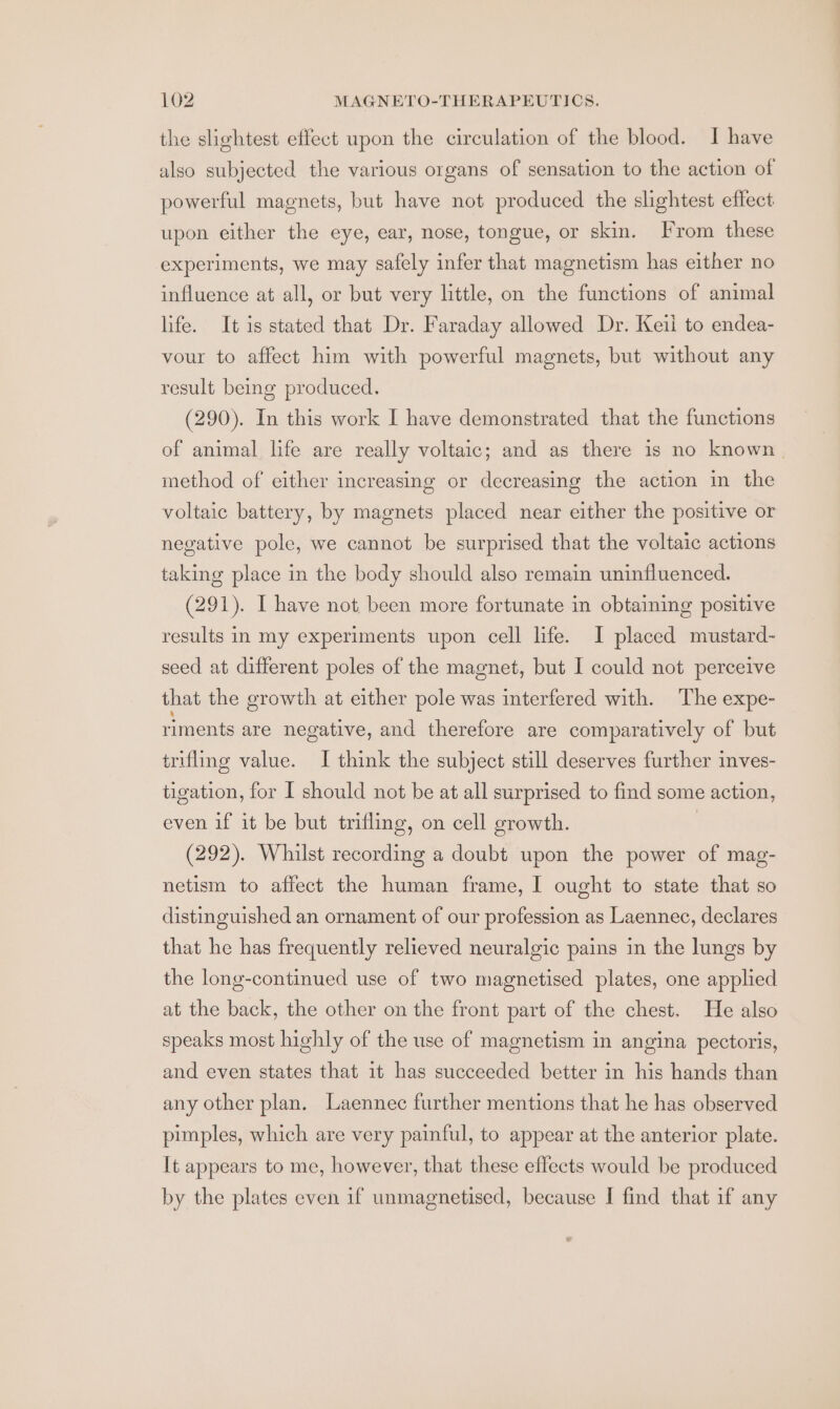 the slightest effect upon the circulation of the blood. I have also subjected the various organs of sensation to the action of powerful magnets, but have not produced the slightest effect upon either the eye, ear, nose, tongue, or skin. From these experiments, we may safely infer that magnetism has either no influence at all, or but very little, on the functions of animal life. It is stated that Dr. Faraday allowed Dr. Keil to endea- vour to affect him with powerful magnets, but without any result being produced. (290). In this work I have demonstrated that the functions of animal life are really voltaic; and as there is no known. method of either increasing or decreasing the action in the voltaic battery, by magnets placed near either the positive or negative pole, we cannot be surprised that the voltaic actions taking place in the body should also remain uninfluenced. (291). I have not been more fortunate in obtaining positive results in my experiments upon cell life. I placed mustard- seed at different poles of the magnet, but I could not perceive that the growth at either pole was interfered with. The expe- riments are negative, and therefore are comparatively of but trifling value. I think the subject still deserves further inves- tigation, for I should not be at all surprised to find some action, even if it be but trifling, on cell growth. | (292). Whilst recording a doubt upon the power of mag- netism to affect the human frame, I ought to state that so distinguished an ornament of our profession as Laennec, declares that he has frequently relieved neuralgic pains in the lungs by the long-continued use of two magnetised plates, one applied at the back, the other on the front part of the chest. He also speaks most highly of the use of magnetism in angina pectoris, and even states that it has succeeded better in his hands than any other plan. Laennec further mentions that he has observed pimples, which are very painful, to appear at the anterior plate. It appears to me, however, that these effects would be produced by the plates even if unmagnetised, because I find that if any