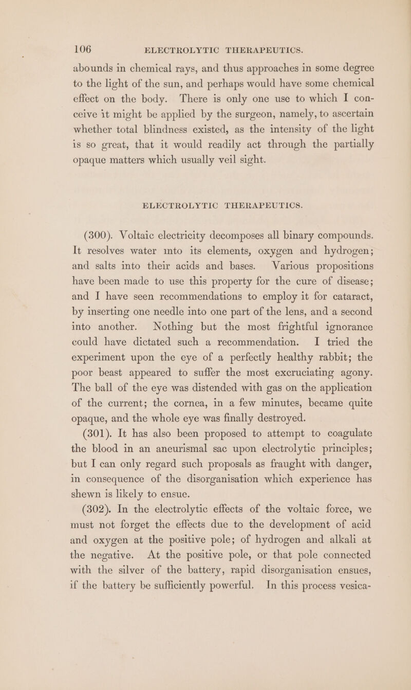 abounds in chemical rays, and thus approaches in some degree to the light of the sun, and perhaps would have some chemical effect on the body. There is only one use to which I con- ceive it might be applied by the surgeon, namely, to ascertain whether total blindness existed, as the intensity of the light is so great, that it would readily act through the partially opaque matters which usually veil sight. ELECTROLYTIC THERAPEUTICS. (300). Voltaic electricity decomposes all binary compounds. It resolves water mto its elements, oxygen and hydrogen; and salts into their acids and bases. Various propositions have been made to use this property for the cure of disease; and I have seen recommendations to employ it for cataract, by inserting one needle into one part of the lens, and a second into another. Nothing but the most frightful ignorance could have dictated such a recommendation. I tried the experiment upon the eye of a perfectly healthy rabbit; the poor beast appeared to suffer the most excruciating agony. The ball of the eye was distended with gas on the application of the current; the cornea, in a few minutes, became quite opaque, and the whole eye was finally destroyed. (301). It has also been proposed to attempt to coagulate the blood in an aneurismal sac upon electrolytic principles; but I can only regard such proposals as fraught with danger, in consequence of the disorganisation which experience has shewn is likely to ensue. (302). In the electrolytic effects of the voltaic force, we must not forget the effects due to the development of acid and oxygen at the positive pole; of hydrogen and alkali at the negative. At the positive pole, or that pole connected with the silver of the battery, rapid disorganisation ensues, if the battery be sufficiently powerful. In this process vesica-